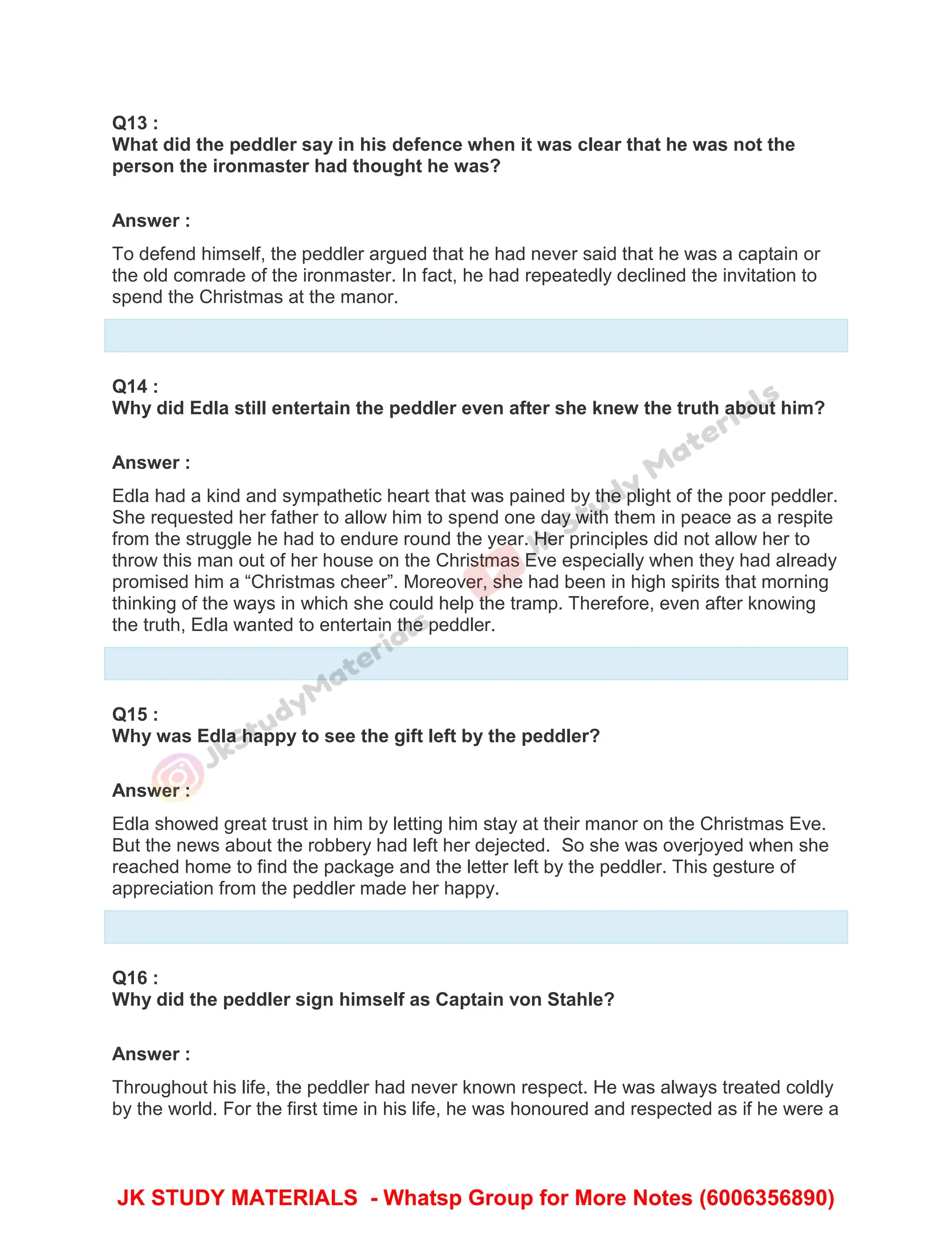 Q13 :
What did the peddler say in his defence when it was clear that he was not the
person the ironmaster had thought he was?
Answer :
To defend himself, the peddler argued that he had never said that he was a captain or
the old comrade of the ironmaster. In fact, he had repeatedly declined the invitation to
spend the Christmas at the manor.
Q14 :
Why did Edla still entertain the peddler even after she knew the truth about him?
Answer :
Edla had a kind and sympathetic heart that was pained by the plight of the poor peddler.
She requested her father to allow him to spend one day with them in peace as a respite
from the struggle he had to endure round the year. Her principles did not allow her to
throw this man out of her house on the Christmas Eve especially when they had already
promised him a “Christmas cheer”. Moreover, she had been in high spirits that morning
thinking of the ways in which she could help the tramp. Therefore, even after knowing
the truth, Edla wanted to entertain the peddler.
Q15 :
Why was Edla happy to see the gift left by the peddler?
Answer :
Edla showed great trust in him by letting him stay at their manor on the Christmas Eve.
But the news about the robbery had left her dejected. So she was overjoyed when she
reached home to find the package and the letter left by the peddler. This gesture of
appreciation from the peddler made her happy.
Q16 :
Why did the peddler sign himself as Captain von Stahle?
Answer :
Throughout his life, the peddler had never known respect. He was always treated coldly
by the world. For the first time in his life, he was honoured and respected as if he were a
JK STUDY MATERIALS - Whatsp Group for More Notes (6006356890)
 