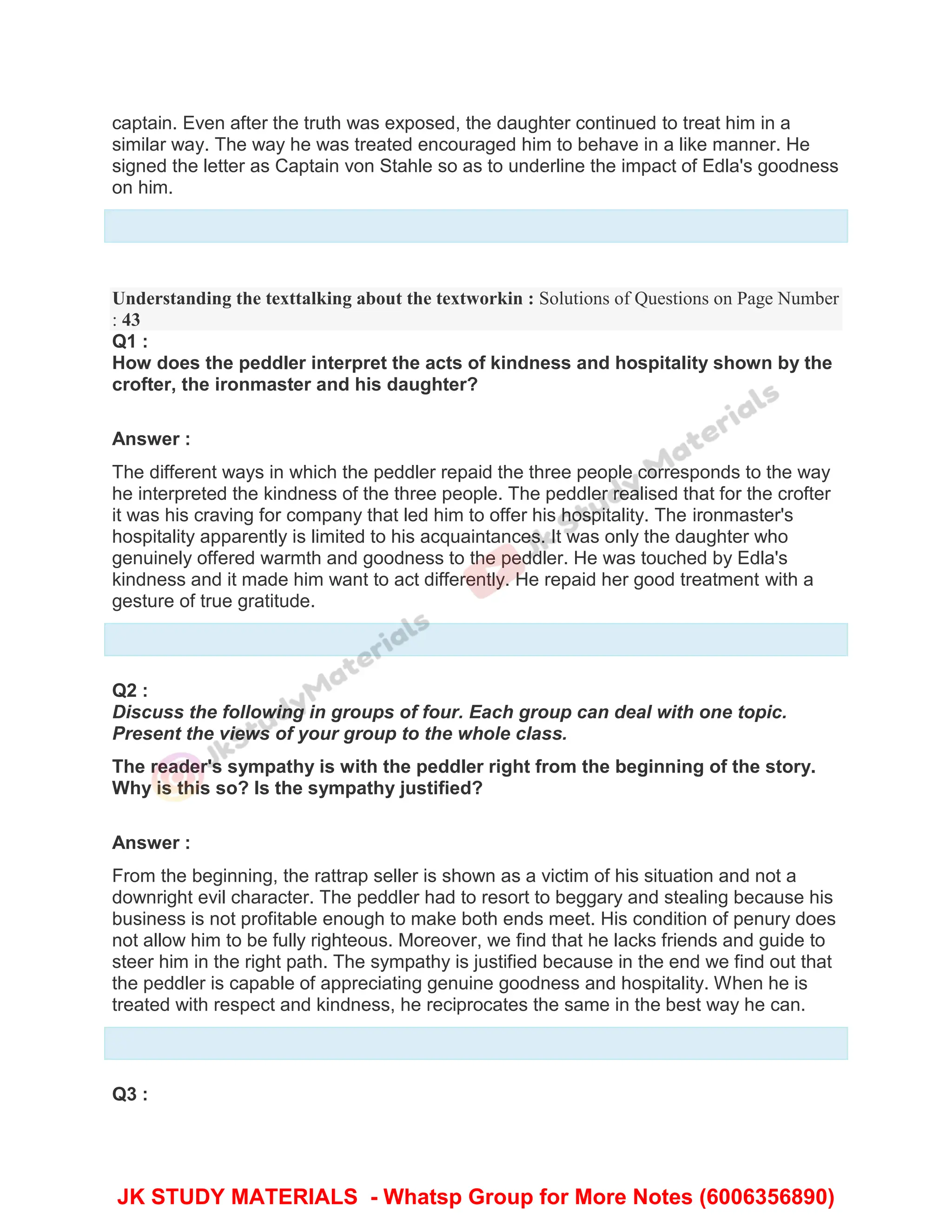 captain. Even after the truth was exposed, the daughter continued to treat him in a
similar way. The way he was treated encouraged him to behave in a like manner. He
signed the letter as Captain von Stahle so as to underline the impact of Edla's goodness
on him.
Understanding the texttalking about the textworkin : Solutions of Questions on Page Number
: 43
Q1 :
How does the peddler interpret the acts of kindness and hospitality shown by the
crofter, the ironmaster and his daughter?
Answer :
The different ways in which the peddler repaid the three people corresponds to the way
he interpreted the kindness of the three people. The peddler realised that for the crofter
it was his craving for company that led him to offer his hospitality. The ironmaster's
hospitality apparently is limited to his acquaintances. It was only the daughter who
genuinely offered warmth and goodness to the peddler. He was touched by Edla's
kindness and it made him want to act differently. He repaid her good treatment with a
gesture of true gratitude.
Q2 :
Discuss the following in groups of four. Each group can deal with one topic.
Present the views of your group to the whole class.
The reader's sympathy is with the peddler right from the beginning of the story.
Why is this so? Is the sympathy justified?
Answer :
From the beginning, the rattrap seller is shown as a victim of his situation and not a
downright evil character. The peddler had to resort to beggary and stealing because his
business is not profitable enough to make both ends meet. His condition of penury does
not allow him to be fully righteous. Moreover, we find that he lacks friends and guide to
steer him in the right path. The sympathy is justified because in the end we find out that
the peddler is capable of appreciating genuine goodness and hospitality. When he is
treated with respect and kindness, he reciprocates the same in the best way he can.
Q3 :
JK STUDY MATERIALS - Whatsp Group for More Notes (6006356890)
 