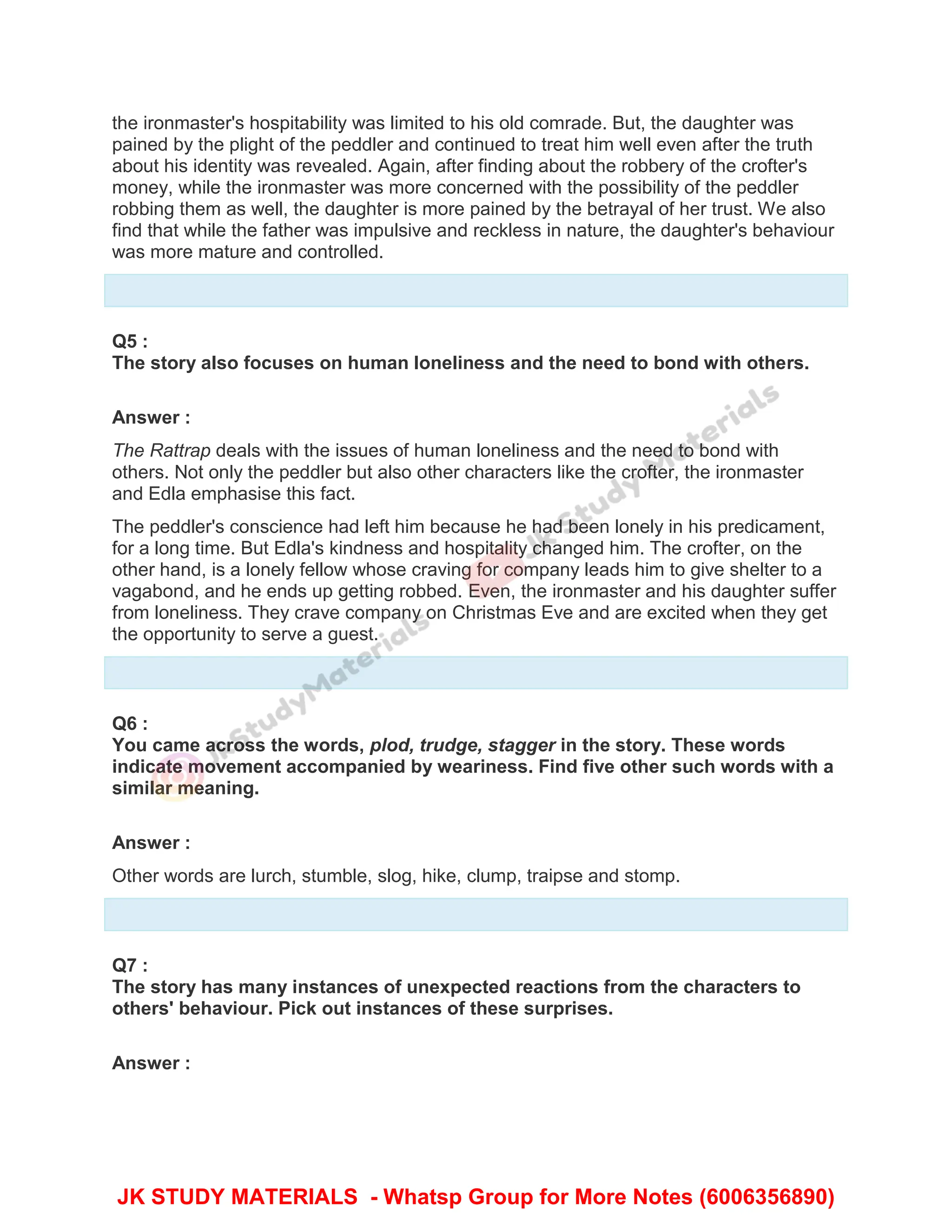 the ironmaster's hospitability was limited to his old comrade. But, the daughter was
pained by the plight of the peddler and continued to treat him well even after the truth
about his identity was revealed. Again, after finding about the robbery of the crofter's
money, while the ironmaster was more concerned with the possibility of the peddler
robbing them as well, the daughter is more pained by the betrayal of her trust. We also
find that while the father was impulsive and reckless in nature, the daughter's behaviour
was more mature and controlled.
Q5 :
The story also focuses on human loneliness and the need to bond with others.
Answer :
The Rattrap deals with the issues of human loneliness and the need to bond with
others. Not only the peddler but also other characters like the crofter, the ironmaster
and Edla emphasise this fact.
The peddler's conscience had left him because he had been lonely in his predicament,
for a long time. But Edla's kindness and hospitality changed him. The crofter, on the
other hand, is a lonely fellow whose craving for company leads him to give shelter to a
vagabond, and he ends up getting robbed. Even, the ironmaster and his daughter suffer
from loneliness. They crave company on Christmas Eve and are excited when they get
the opportunity to serve a guest.
Q6 :
You came across the words, plod, trudge, stagger in the story. These words
indicate movement accompanied by weariness. Find five other such words with a
similar meaning.
Answer :
Other words are lurch, stumble, slog, hike, clump, traipse and stomp.
Q7 :
The story has many instances of unexpected reactions from the characters to
others' behaviour. Pick out instances of these surprises.
Answer :
JK STUDY MATERIALS - Whatsp Group for More Notes (6006356890)
 