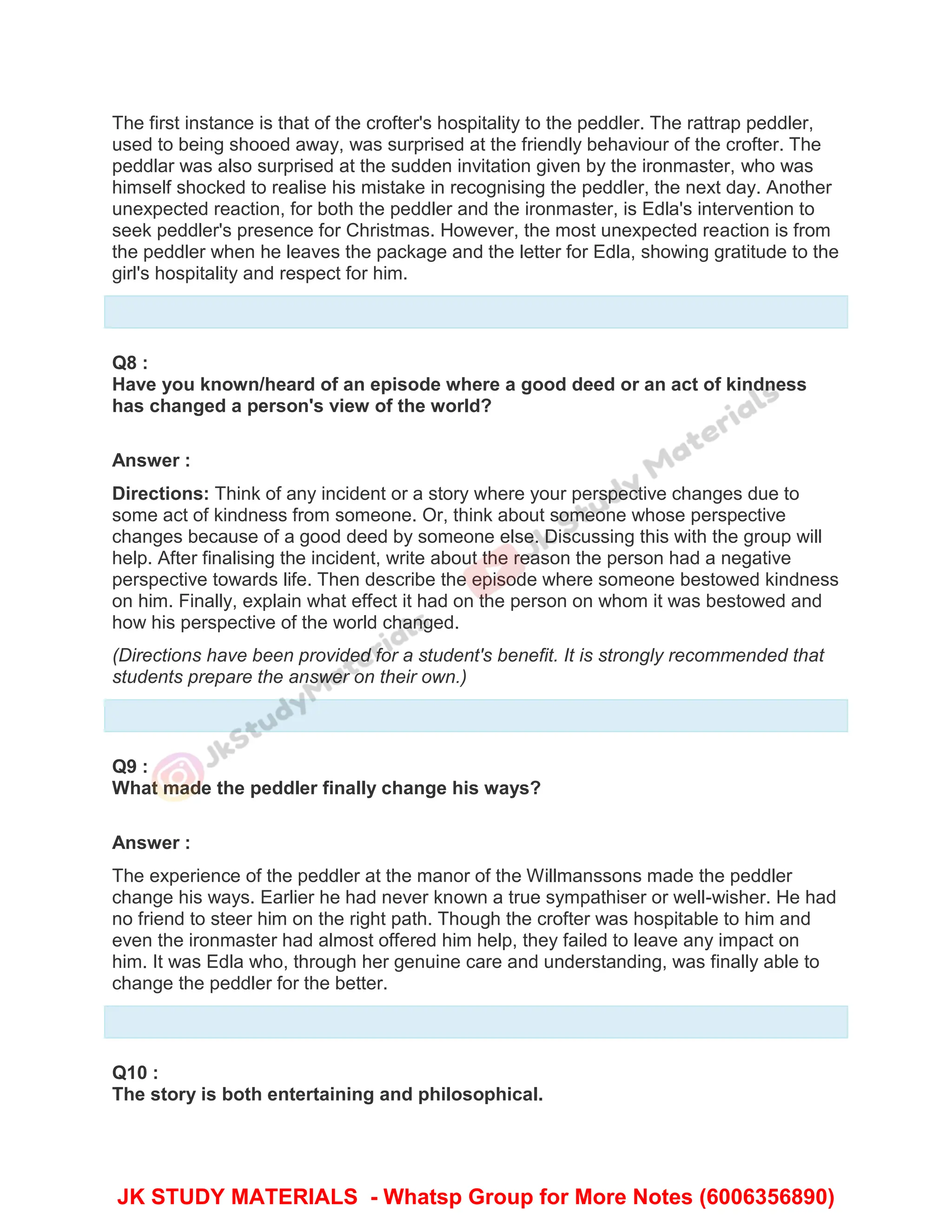The first instance is that of the crofter's hospitality to the peddler. The rattrap peddler,
used to being shooed away, was surprised at the friendly behaviour of the crofter. The
peddlar was also surprised at the sudden invitation given by the ironmaster, who was
himself shocked to realise his mistake in recognising the peddler, the next day. Another
unexpected reaction, for both the peddler and the ironmaster, is Edla's intervention to
seek peddler's presence for Christmas. However, the most unexpected reaction is from
the peddler when he leaves the package and the letter for Edla, showing gratitude to the
girl's hospitality and respect for him.
Q8 :
Have you known/heard of an episode where a good deed or an act of kindness
has changed a person's view of the world?
Answer :
Directions: Think of any incident or a story where your perspective changes due to
some act of kindness from someone. Or, think about someone whose perspective
changes because of a good deed by someone else. Discussing this with the group will
help. After finalising the incident, write about the reason the person had a negative
perspective towards life. Then describe the episode where someone bestowed kindness
on him. Finally, explain what effect it had on the person on whom it was bestowed and
how his perspective of the world changed.
(Directions have been provided for a student's benefit. It is strongly recommended that
students prepare the answer on their own.)
Q9 :
What made the peddler finally change his ways?
Answer :
The experience of the peddler at the manor of the Willmanssons made the peddler
change his ways. Earlier he had never known a true sympathiser or well-wisher. He had
no friend to steer him on the right path. Though the crofter was hospitable to him and
even the ironmaster had almost offered him help, they failed to leave any impact on
him. It was Edla who, through her genuine care and understanding, was finally able to
change the peddler for the better.
Q10 :
The story is both entertaining and philosophical.
JK STUDY MATERIALS - Whatsp Group for More Notes (6006356890)
 