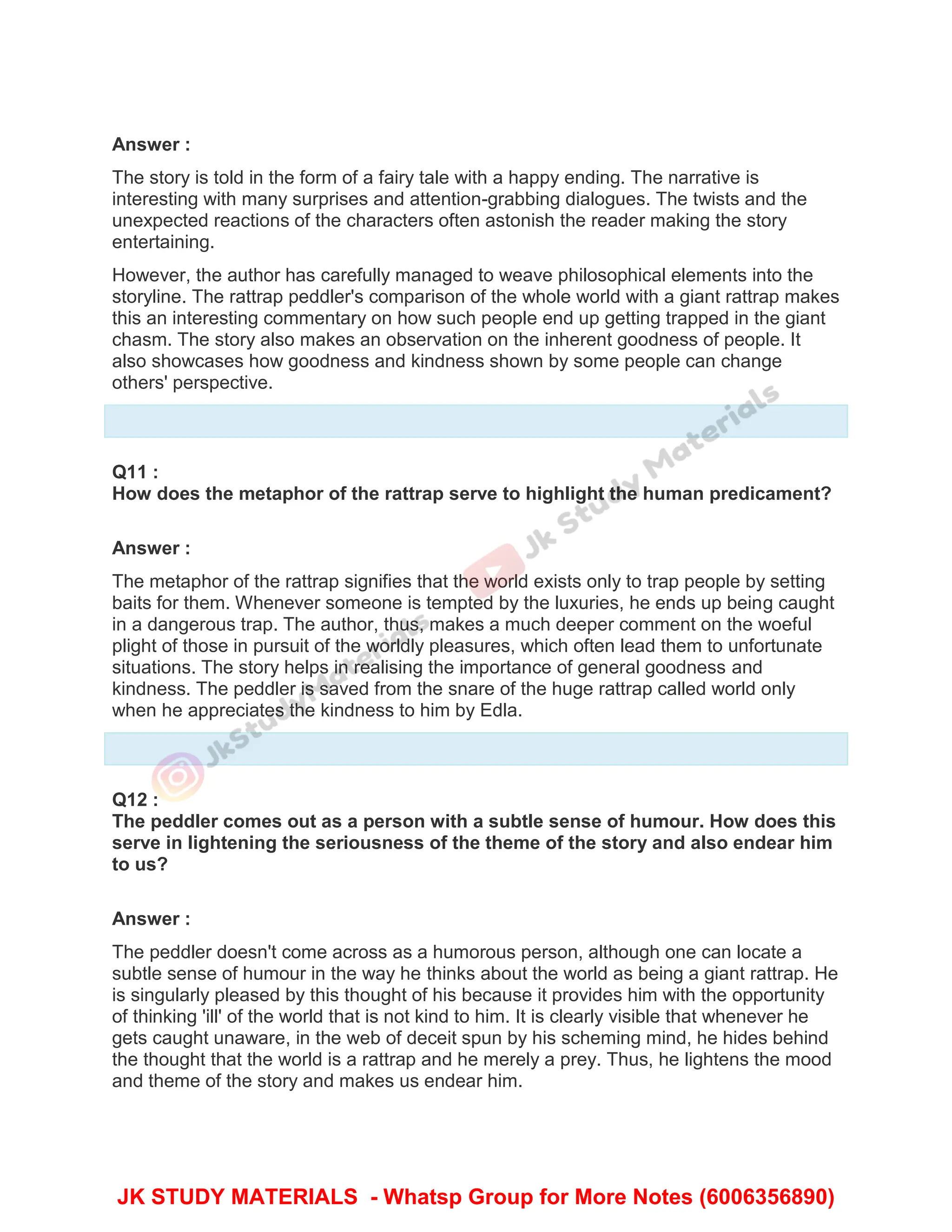 Answer :
The story is told in the form of a fairy tale with a happy ending. The narrative is
interesting with many surprises and attention-grabbing dialogues. The twists and the
unexpected reactions of the characters often astonish the reader making the story
entertaining.
However, the author has carefully managed to weave philosophical elements into the
storyline. The rattrap peddler's comparison of the whole world with a giant rattrap makes
this an interesting commentary on how such people end up getting trapped in the giant
chasm. The story also makes an observation on the inherent goodness of people. It
also showcases how goodness and kindness shown by some people can change
others' perspective.
Q11 :
How does the metaphor of the rattrap serve to highlight the human predicament?
Answer :
The metaphor of the rattrap signifies that the world exists only to trap people by setting
baits for them. Whenever someone is tempted by the luxuries, he ends up being caught
in a dangerous trap. The author, thus, makes a much deeper comment on the woeful
plight of those in pursuit of the worldly pleasures, which often lead them to unfortunate
situations. The story helps in realising the importance of general goodness and
kindness. The peddler is saved from the snare of the huge rattrap called world only
when he appreciates the kindness to him by Edla.
Q12 :
The peddler comes out as a person with a subtle sense of humour. How does this
serve in lightening the seriousness of the theme of the story and also endear him
to us?
Answer :
The peddler doesn't come across as a humorous person, although one can locate a
subtle sense of humour in the way he thinks about the world as being a giant rattrap. He
is singularly pleased by this thought of his because it provides him with the opportunity
of thinking 'ill' of the world that is not kind to him. It is clearly visible that whenever he
gets caught unaware, in the web of deceit spun by his scheming mind, he hides behind
the thought that the world is a rattrap and he merely a prey. Thus, he lightens the mood
and theme of the story and makes us endear him.
JK STUDY MATERIALS - Whatsp Group for More Notes (6006356890)
 