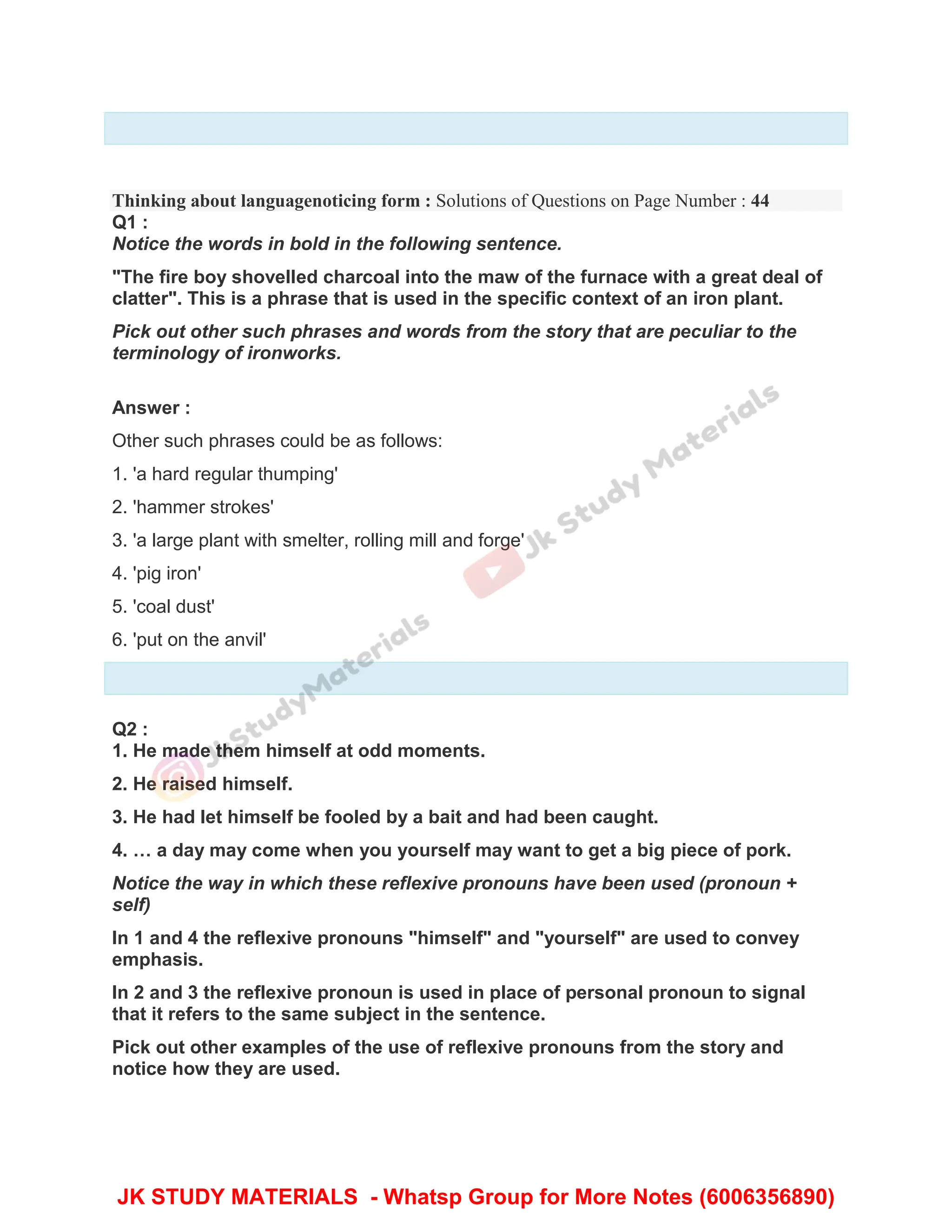Thinking about languagenoticing form : Solutions of Questions on Page Number : 44
Q1 :
Notice the words in bold in the following sentence.
"The fire boy shovelled charcoal into the maw of the furnace with a great deal of
clatter". This is a phrase that is used in the specific context of an iron plant.
Pick out other such phrases and words from the story that are peculiar to the
terminology of ironworks.
Answer :
Other such phrases could be as follows:
1. 'a hard regular thumping'
2. 'hammer strokes'
3. 'a large plant with smelter, rolling mill and forge'
4. 'pig iron'
5. 'coal dust'
6. 'put on the anvil'
Q2 :
1. He made them himself at odd moments.
2. He raised himself.
3. He had let himself be fooled by a bait and had been caught.
4. … a day may come when you yourself may want to get a big piece of pork.
Notice the way in which these reflexive pronouns have been used (pronoun +
self)
In 1 and 4 the reflexive pronouns "himself" and "yourself" are used to convey
emphasis.
In 2 and 3 the reflexive pronoun is used in place of personal pronoun to signal
that it refers to the same subject in the sentence.
Pick out other examples of the use of reflexive pronouns from the story and
notice how they are used.
JK STUDY MATERIALS - Whatsp Group for More Notes (6006356890)
 