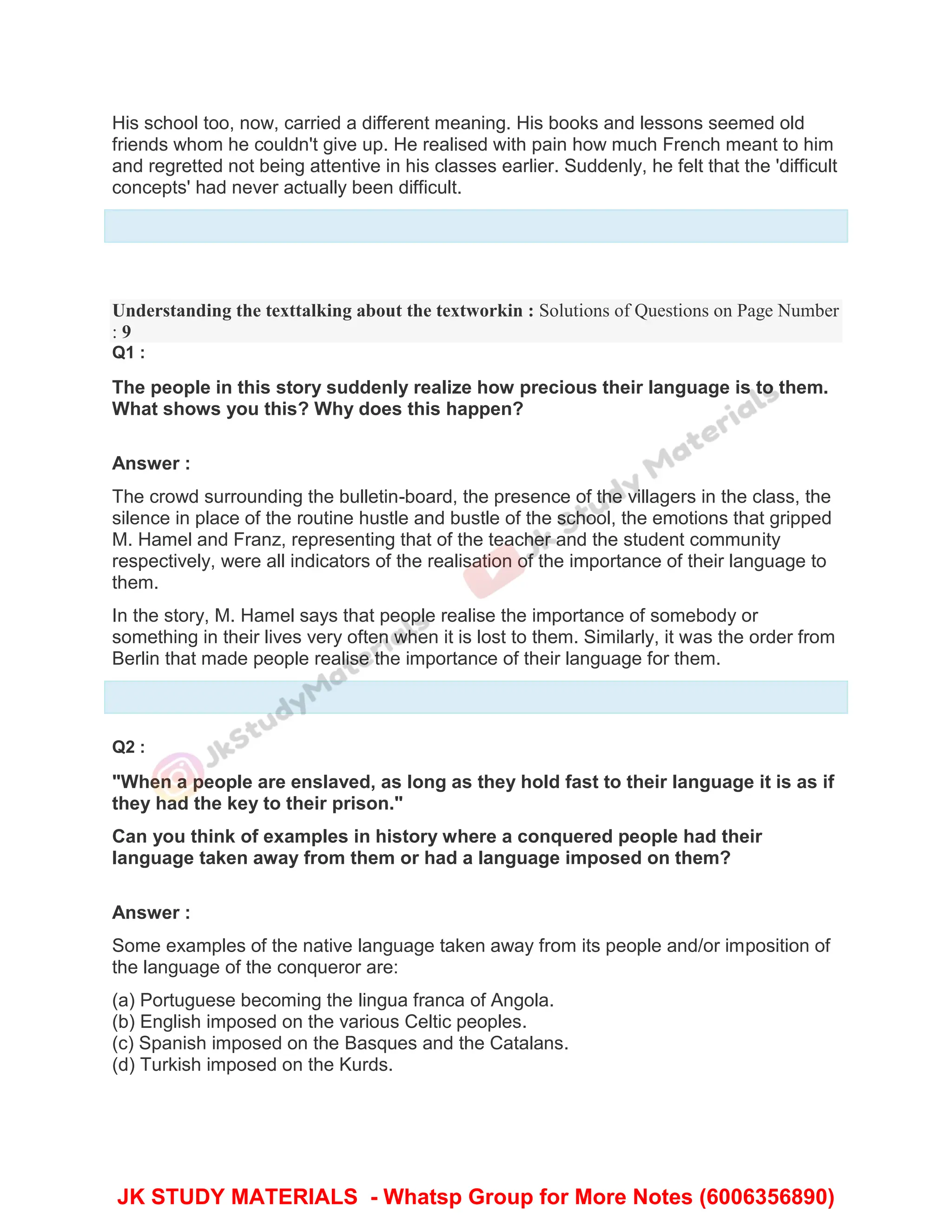 His school too, now, carried a different meaning. His books and lessons seemed old
friends whom he couldn't give up. He realised with pain how much French meant to him
and regretted not being attentive in his classes earlier. Suddenly, he felt that the 'difficult
concepts' had never actually been difficult.
Understanding the texttalking about the textworkin : Solutions of Questions on Page Number
: 9
Q1 :
The people in this story suddenly realize how precious their language is to them.
What shows you this? Why does this happen?
Answer :
The crowd surrounding the bulletin-board, the presence of the villagers in the class, the
silence in place of the routine hustle and bustle of the school, the emotions that gripped
M. Hamel and Franz, representing that of the teacher and the student community
respectively, were all indicators of the realisation of the importance of their language to
them.
In the story, M. Hamel says that people realise the importance of somebody or
something in their lives very often when it is lost to them. Similarly, it was the order from
Berlin that made people realise the importance of their language for them.
Q2 :
"When a people are enslaved, as long as they hold fast to their language it is as if
they had the key to their prison."
Can you think of examples in history where a conquered people had their
language taken away from them or had a language imposed on them?
Answer :
Some examples of the native language taken away from its people and/or imposition of
the language of the conqueror are:
(a) Portuguese becoming the lingua franca of Angola.
(b) English imposed on the various Celtic peoples.
(c) Spanish imposed on the Basques and the Catalans.
(d) Turkish imposed on the Kurds.
JK STUDY MATERIALS - Whatsp Group for More Notes (6006356890)
 