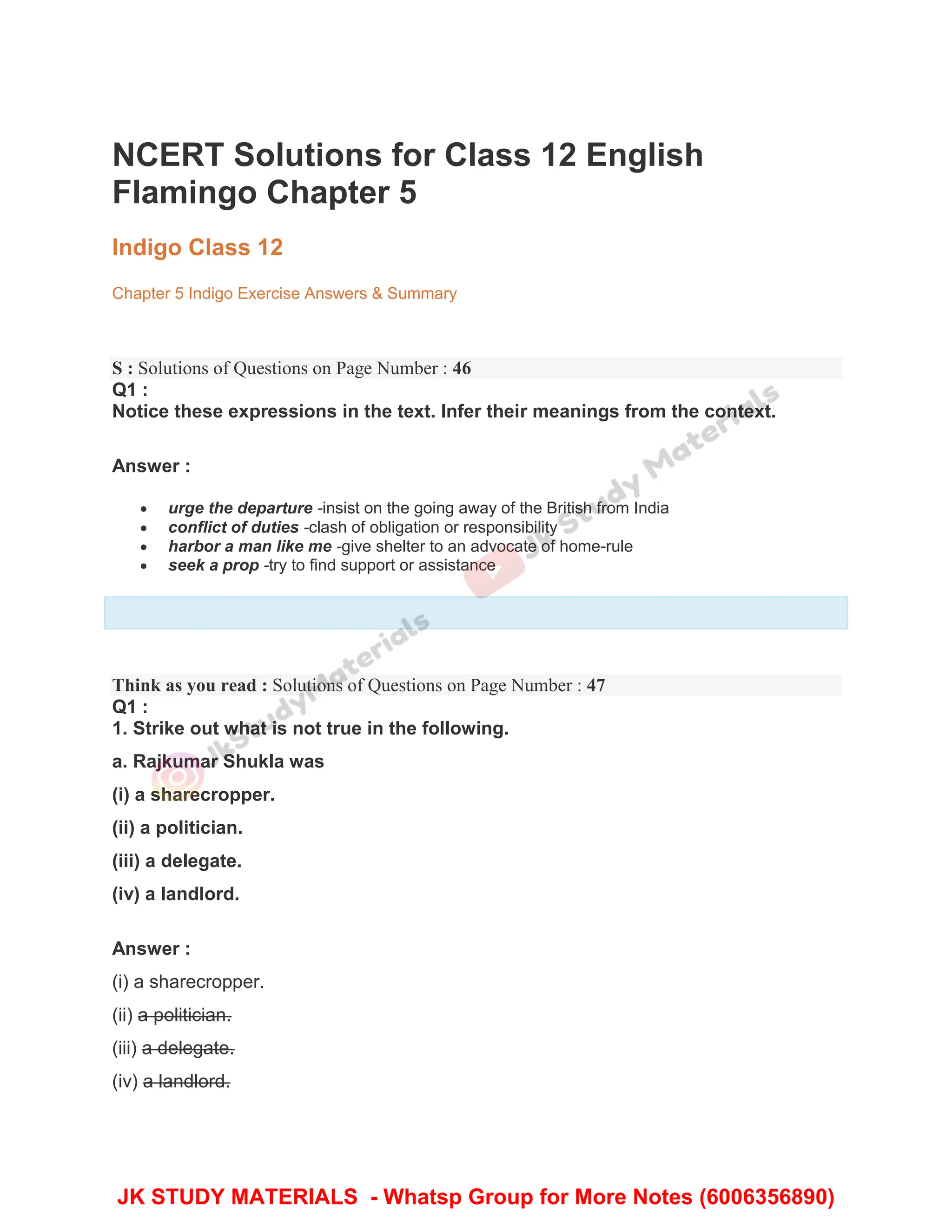 NCERT Solutions for Class 12 English
Flamingo Chapter 5
Indigo Class 12
Chapter 5 Indigo Exercise Answers & Summary
S : Solutions of Questions on Page Number : 46
Q1 :
Notice these expressions in the text. Infer their meanings from the context.
Answer :
 urge the departure -insist on the going away of the British from India
 conflict of duties -clash of obligation or responsibility
 harbor a man like me -give shelter to an advocate of home-rule
 seek a prop -try to find support or assistance
Think as you read : Solutions of Questions on Page Number : 47
Q1 :
1. Strike out what is not true in the following.
a. Rajkumar Shukla was
(i) a sharecropper.
(ii) a politician.
(iii) a delegate.
(iv) a landlord.
Answer :
(i) a sharecropper.
(ii) a politician.
(iii) a delegate.
(iv) a landlord.
JK STUDY MATERIALS - Whatsp Group for More Notes (6006356890)
 