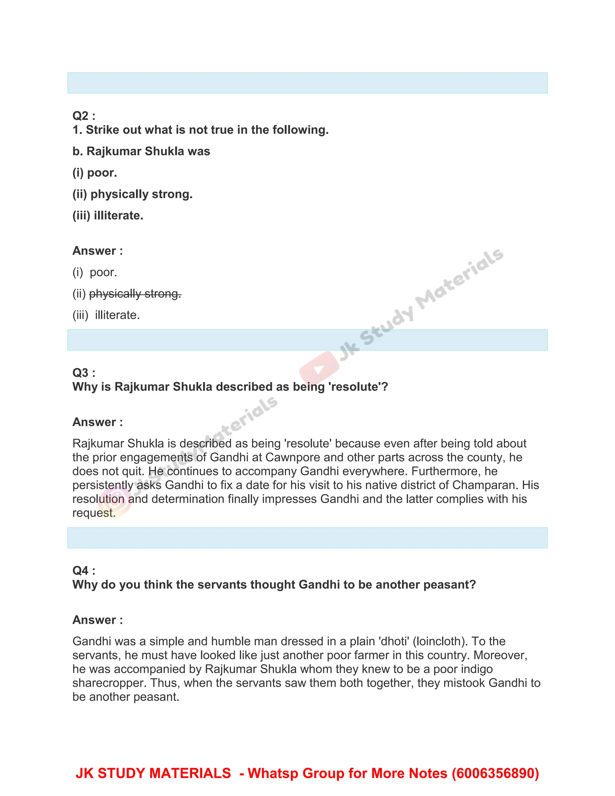 Q2 :
1. Strike out what is not true in the following.
b. Rajkumar Shukla was
(i) poor.
(ii) physically strong.
(iii) illiterate.
Answer :
(i) poor.
(ii) physically strong.
(iii) illiterate.
Q3 :
Why is Rajkumar Shukla described as being 'resolute'?
Answer :
Rajkumar Shukla is described as being 'resolute' because even after being told about
the prior engagements of Gandhi at Cawnpore and other parts across the county, he
does not quit. He continues to accompany Gandhi everywhere. Furthermore, he
persistently asks Gandhi to fix a date for his visit to his native district of Champaran. His
resolution and determination finally impresses Gandhi and the latter complies with his
request.
Q4 :
Why do you think the servants thought Gandhi to be another peasant?
Answer :
Gandhi was a simple and humble man dressed in a plain 'dhoti' (loincloth). To the
servants, he must have looked like just another poor farmer in this country. Moreover,
he was accompanied by Rajkumar Shukla whom they knew to be a poor indigo
sharecropper. Thus, when the servants saw them both together, they mistook Gandhi to
be another peasant.
JK STUDY MATERIALS - Whatsp Group for More Notes (6006356890)
 