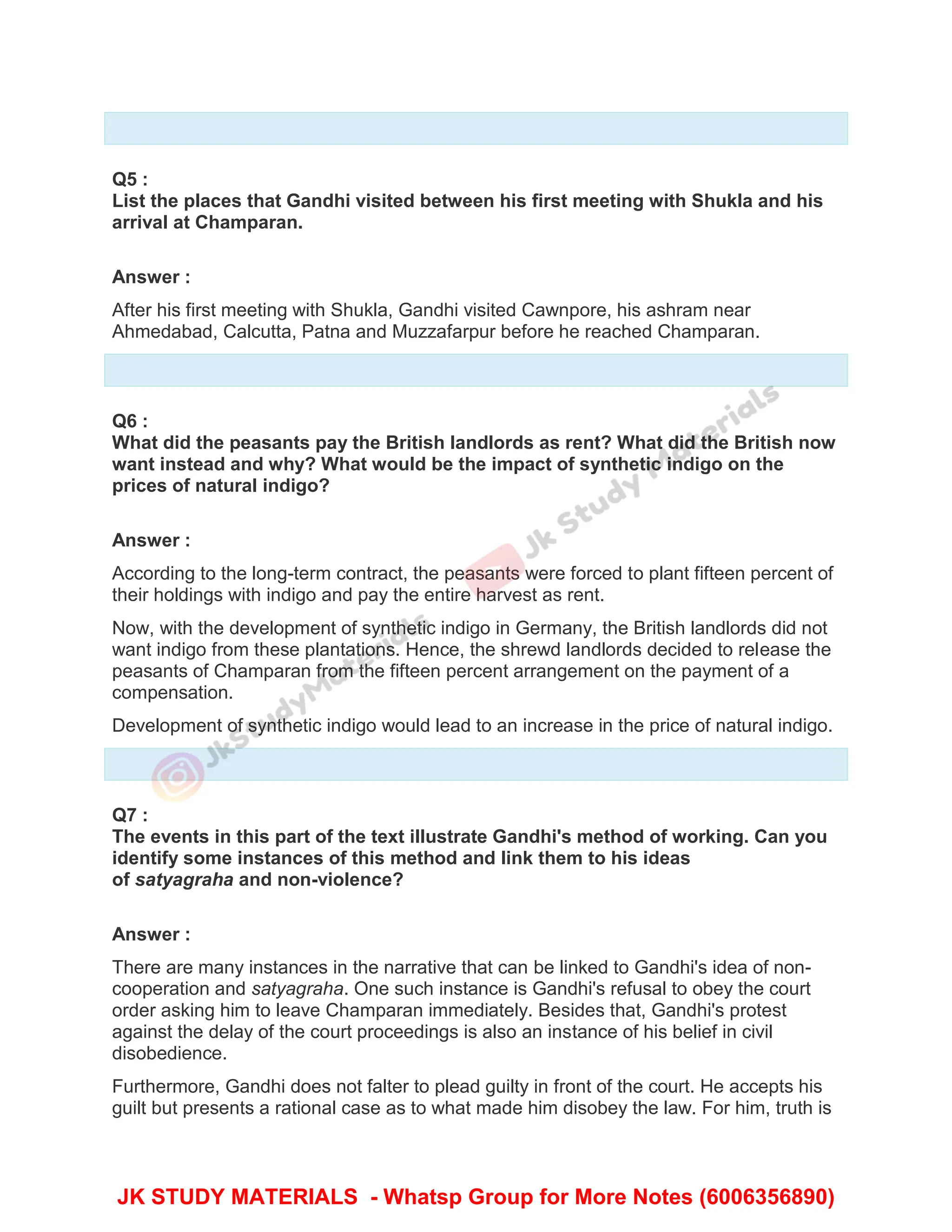 Q5 :
List the places that Gandhi visited between his first meeting with Shukla and his
arrival at Champaran.
Answer :
After his first meeting with Shukla, Gandhi visited Cawnpore, his ashram near
Ahmedabad, Calcutta, Patna and Muzzafarpur before he reached Champaran.
Q6 :
What did the peasants pay the British landlords as rent? What did the British now
want instead and why? What would be the impact of synthetic indigo on the
prices of natural indigo?
Answer :
According to the long-term contract, the peasants were forced to plant fifteen percent of
their holdings with indigo and pay the entire harvest as rent.
Now, with the development of synthetic indigo in Germany, the British landlords did not
want indigo from these plantations. Hence, the shrewd landlords decided to release the
peasants of Champaran from the fifteen percent arrangement on the payment of a
compensation.
Development of synthetic indigo would lead to an increase in the price of natural indigo.
Q7 :
The events in this part of the text illustrate Gandhi's method of working. Can you
identify some instances of this method and link them to his ideas
of satyagraha and non-violence?
Answer :
There are many instances in the narrative that can be linked to Gandhi's idea of non-
cooperation and satyagraha. One such instance is Gandhi's refusal to obey the court
order asking him to leave Champaran immediately. Besides that, Gandhi's protest
against the delay of the court proceedings is also an instance of his belief in civil
disobedience.
Furthermore, Gandhi does not falter to plead guilty in front of the court. He accepts his
guilt but presents a rational case as to what made him disobey the law. For him, truth is
JK STUDY MATERIALS - Whatsp Group for More Notes (6006356890)
 