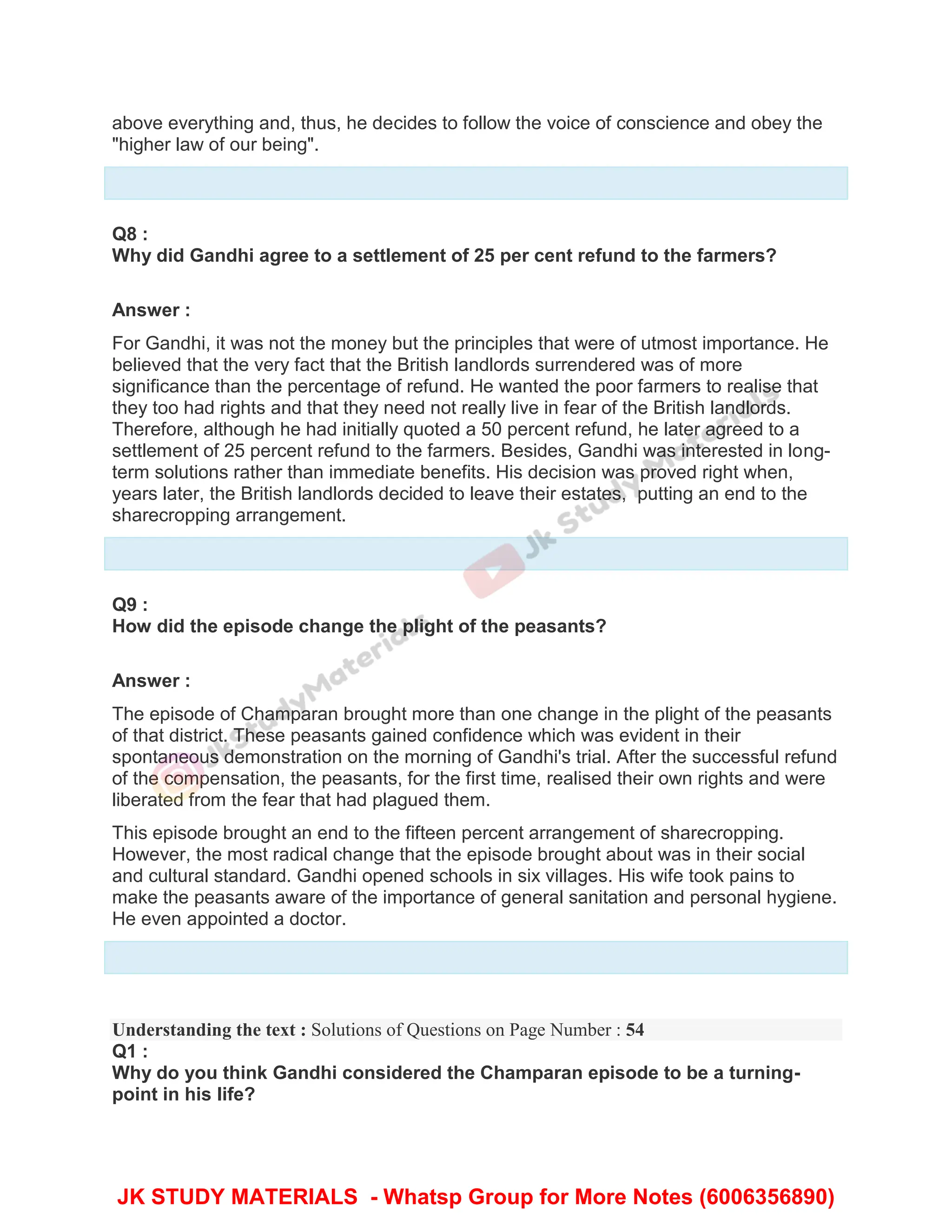 above everything and, thus, he decides to follow the voice of conscience and obey the
"higher law of our being".
Q8 :
Why did Gandhi agree to a settlement of 25 per cent refund to the farmers?
Answer :
For Gandhi, it was not the money but the principles that were of utmost importance. He
believed that the very fact that the British landlords surrendered was of more
significance than the percentage of refund. He wanted the poor farmers to realise that
they too had rights and that they need not really live in fear of the British landlords.
Therefore, although he had initially quoted a 50 percent refund, he later agreed to a
settlement of 25 percent refund to the farmers. Besides, Gandhi was interested in long-
term solutions rather than immediate benefits. His decision was proved right when,
years later, the British landlords decided to leave their estates, putting an end to the
sharecropping arrangement.
Q9 :
How did the episode change the plight of the peasants?
Answer :
The episode of Champaran brought more than one change in the plight of the peasants
of that district. These peasants gained confidence which was evident in their
spontaneous demonstration on the morning of Gandhi's trial. After the successful refund
of the compensation, the peasants, for the first time, realised their own rights and were
liberated from the fear that had plagued them.
This episode brought an end to the fifteen percent arrangement of sharecropping.
However, the most radical change that the episode brought about was in their social
and cultural standard. Gandhi opened schools in six villages. His wife took pains to
make the peasants aware of the importance of general sanitation and personal hygiene.
He even appointed a doctor.
Understanding the text : Solutions of Questions on Page Number : 54
Q1 :
Why do you think Gandhi considered the Champaran episode to be a turning-
point in his life?
JK STUDY MATERIALS - Whatsp Group for More Notes (6006356890)
 