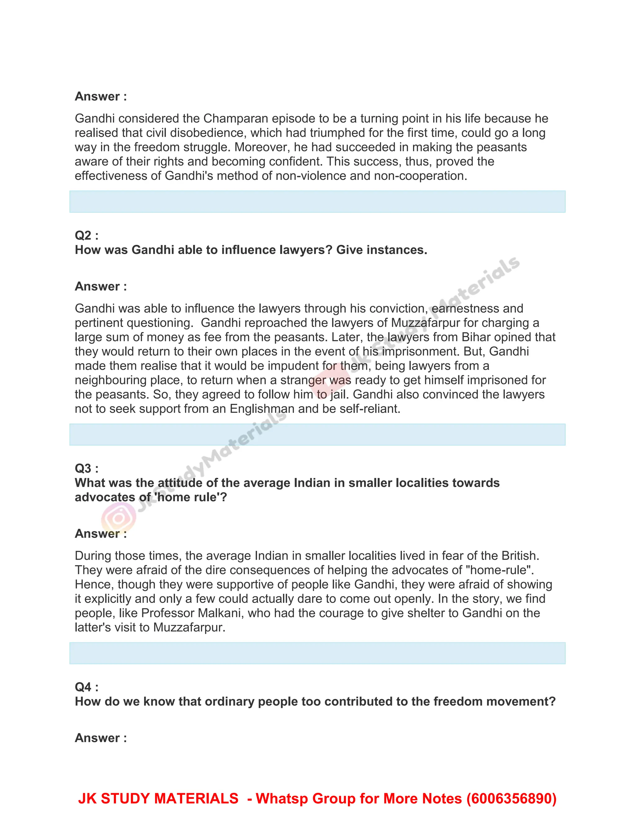 Answer :
Gandhi considered the Champaran episode to be a turning point in his life because he
realised that civil disobedience, which had triumphed for the first time, could go a long
way in the freedom struggle. Moreover, he had succeeded in making the peasants
aware of their rights and becoming confident. This success, thus, proved the
effectiveness of Gandhi's method of non-violence and non-cooperation.
Q2 :
How was Gandhi able to influence lawyers? Give instances.
Answer :
Gandhi was able to influence the lawyers through his conviction, earnestness and
pertinent questioning. Gandhi reproached the lawyers of Muzzafarpur for charging a
large sum of money as fee from the peasants. Later, the lawyers from Bihar opined that
they would return to their own places in the event of his imprisonment. But, Gandhi
made them realise that it would be impudent for them, being lawyers from a
neighbouring place, to return when a stranger was ready to get himself imprisoned for
the peasants. So, they agreed to follow him to jail. Gandhi also convinced the lawyers
not to seek support from an Englishman and be self-reliant.
Q3 :
What was the attitude of the average Indian in smaller localities towards
advocates of 'home rule'?
Answer :
During those times, the average Indian in smaller localities lived in fear of the British.
They were afraid of the dire consequences of helping the advocates of "home-rule".
Hence, though they were supportive of people like Gandhi, they were afraid of showing
it explicitly and only a few could actually dare to come out openly. In the story, we find
people, like Professor Malkani, who had the courage to give shelter to Gandhi on the
latter's visit to Muzzafarpur.
Q4 :
How do we know that ordinary people too contributed to the freedom movement?
Answer :
JK STUDY MATERIALS - Whatsp Group for More Notes (6006356890)
 