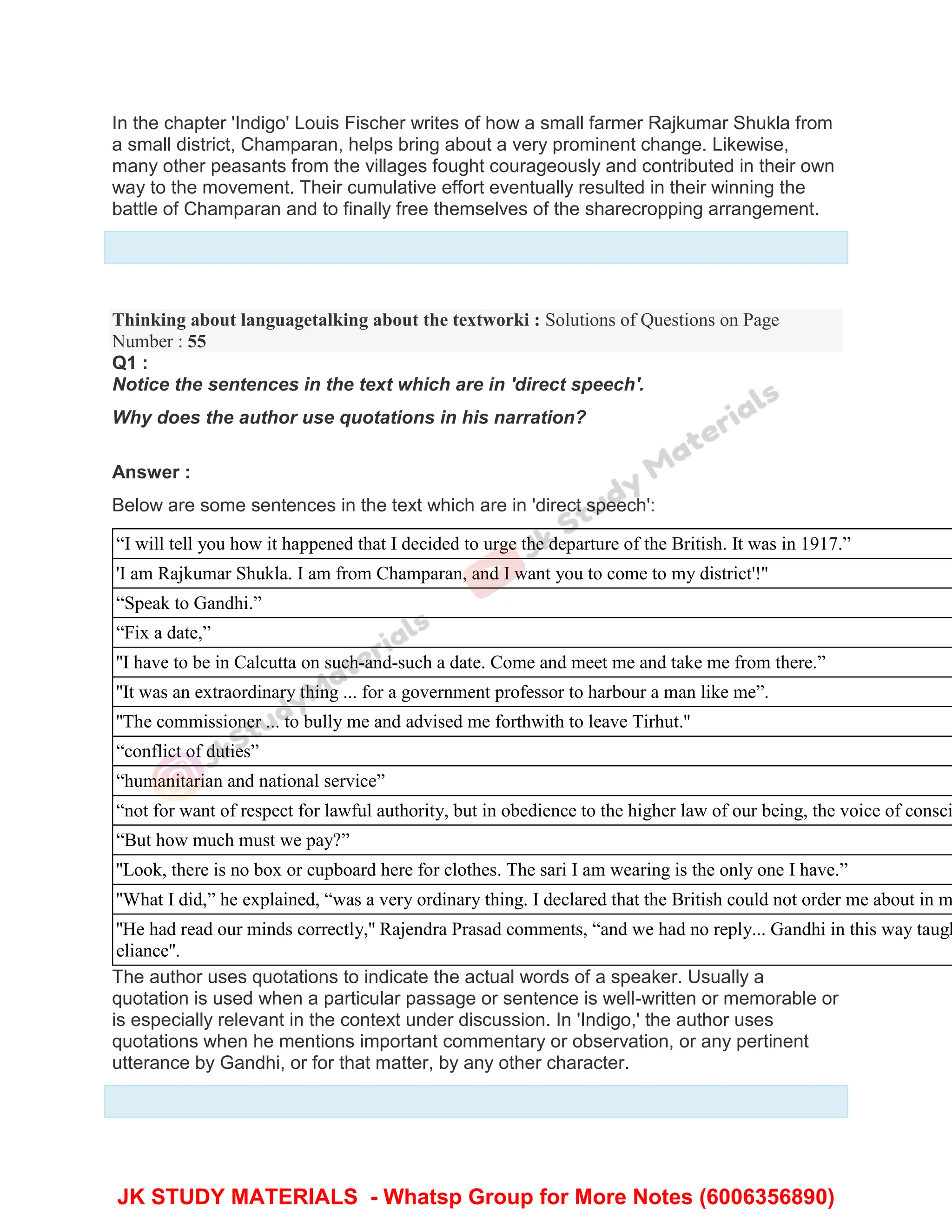 In the chapter 'Indigo' Louis Fischer writes of how a small farmer Rajkumar Shukla from
a small district, Champaran, helps bring about a very prominent change. Likewise,
many other peasants from the villages fought courageously and contributed in their own
way to the movement. Their cumulative effort eventually resulted in their winning the
battle of Champaran and to finally free themselves of the sharecropping arrangement.
Thinking about languagetalking about the textworki : Solutions of Questions on Page
Number : 55
Q1 :
Notice the sentences in the text which are in 'direct speech'.
Why does the author use quotations in his narration?
Answer :
Below are some sentences in the text which are in 'direct speech':
“I will tell you how it happened that I decided to urge the departure of the British. It was in 1917.”
'I am Rajkumar Shukla. I am from Champaran, and I want you to come to my district'!''
“Speak to Gandhi.”
“Fix a date,”
''I have to be in Calcutta on such-and-such a date. Come and meet me and take me from there.”
''It was an extraordinary thing ... for a government professor to harbour a man like me”.
''The commissioner ... to bully me and advised me forthwith to leave Tirhut.''
“conflict of duties”
“humanitarian and national service”
“not for want of respect for lawful authority, but in obedience to the higher law of our being, the voice of consci
“But how much must we pay?”
''Look, there is no box or cupboard here for clothes. The sari I am wearing is the only one I have.”
''What I did,” he explained, “was a very ordinary thing. I declared that the British could not order me about in m
''He had read our minds correctly,'' Rajendra Prasad comments, “and we had no reply... Gandhi in this way taugh
eliance''.
The author uses quotations to indicate the actual words of a speaker. Usually a
quotation is used when a particular passage or sentence is well-written or memorable or
is especially relevant in the context under discussion. In 'Indigo,' the author uses
quotations when he mentions important commentary or observation, or any pertinent
utterance by Gandhi, or for that matter, by any other character.
JK STUDY MATERIALS - Whatsp Group for More Notes (6006356890)
 