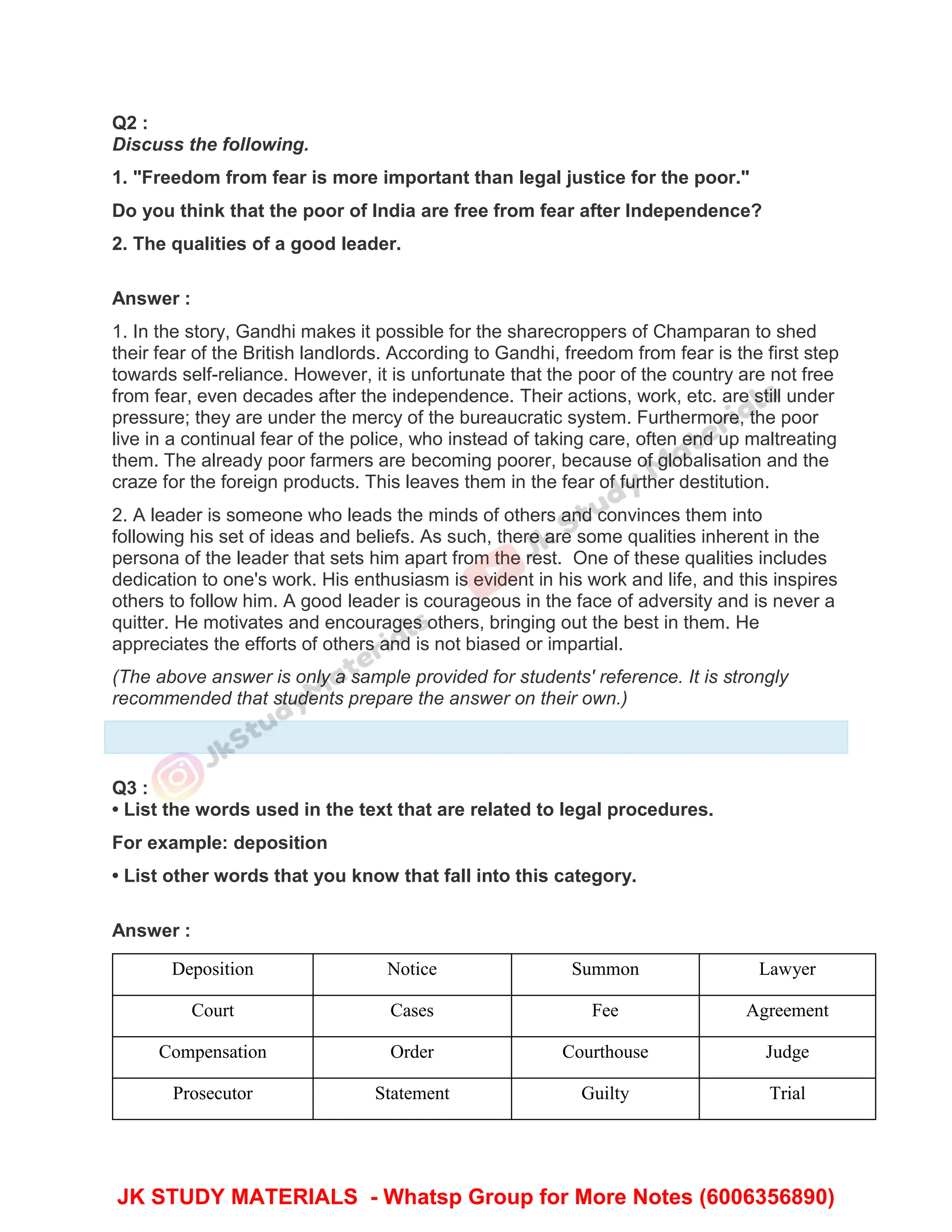 Q2 :
Discuss the following.
1. "Freedom from fear is more important than legal justice for the poor."
Do you think that the poor of India are free from fear after Independence?
2. The qualities of a good leader.
Answer :
1. In the story, Gandhi makes it possible for the sharecroppers of Champaran to shed
their fear of the British landlords. According to Gandhi, freedom from fear is the first step
towards self-reliance. However, it is unfortunate that the poor of the country are not free
from fear, even decades after the independence. Their actions, work, etc. are still under
pressure; they are under the mercy of the bureaucratic system. Furthermore, the poor
live in a continual fear of the police, who instead of taking care, often end up maltreating
them. The already poor farmers are becoming poorer, because of globalisation and the
craze for the foreign products. This leaves them in the fear of further destitution.
2. A leader is someone who leads the minds of others and convinces them into
following his set of ideas and beliefs. As such, there are some qualities inherent in the
persona of the leader that sets him apart from the rest. One of these qualities includes
dedication to one's work. His enthusiasm is evident in his work and life, and this inspires
others to follow him. A good leader is courageous in the face of adversity and is never a
quitter. He motivates and encourages others, bringing out the best in them. He
appreciates the efforts of others and is not biased or impartial.
(The above answer is only a sample provided for students' reference. It is strongly
recommended that students prepare the answer on their own.)
Q3 :
• List the words used in the text that are related to legal procedures.
For example: deposition
• List other words that you know that fall into this category.
Answer :
Deposition Notice Summon Lawyer
Court Cases Fee Agreement
Compensation Order Courthouse Judge
Prosecutor Statement Guilty Trial
JK STUDY MATERIALS - Whatsp Group for More Notes (6006356890)
 