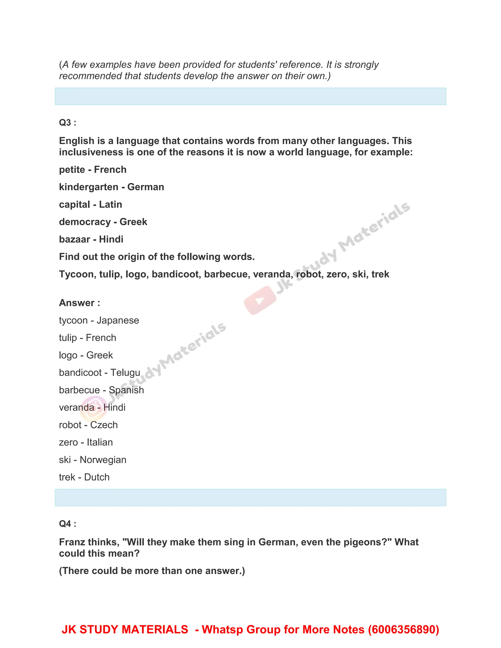 (A few examples have been provided for students' reference. It is strongly
recommended that students develop the answer on their own.)
Q3 :
English is a language that contains words from many other languages. This
inclusiveness is one of the reasons it is now a world language, for example:
petite - French
kindergarten - German
capital - Latin
democracy - Greek
bazaar - Hindi
Find out the origin of the following words.
Tycoon, tulip, logo, bandicoot, barbecue, veranda, robot, zero, ski, trek
Answer :
tycoon - Japanese
tulip - French
logo - Greek
bandicoot - Telugu
barbecue - Spanish
veranda - Hindi
robot - Czech
zero - Italian
ski - Norwegian
trek - Dutch
Q4 :
Franz thinks, "Will they make them sing in German, even the pigeons?" What
could this mean?
(There could be more than one answer.)
JK STUDY MATERIALS - Whatsp Group for More Notes (6006356890)
 
