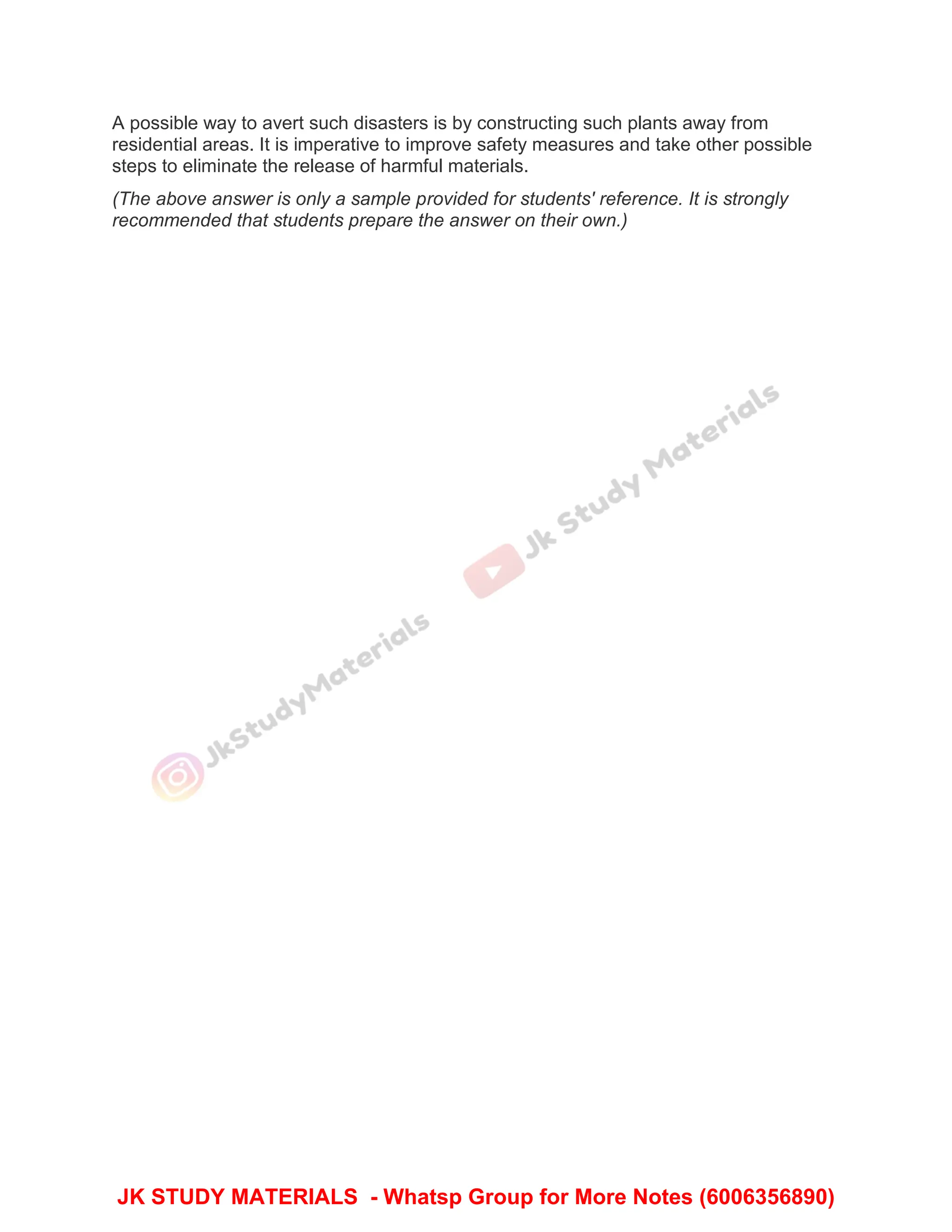A possible way to avert such disasters is by constructing such plants away from
residential areas. It is imperative to improve safety measures and take other possible
steps to eliminate the release of harmful materials.
(The above answer is only a sample provided for students' reference. It is strongly
recommended that students prepare the answer on their own.)
JK STUDY MATERIALS - Whatsp Group for More Notes (6006356890)
 