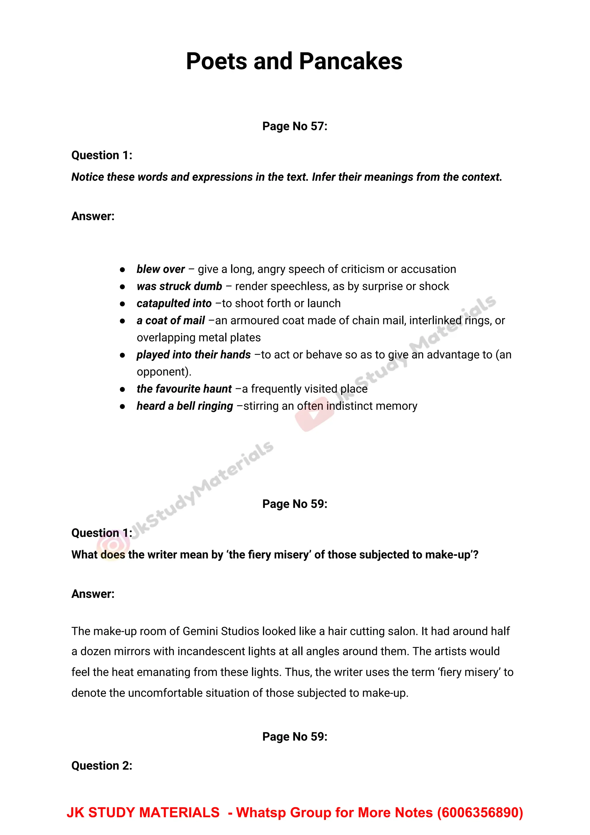 Poets and Pancakes
Page No 57:
Question 1:
Notice these words and expressions in the text. Infer their meanings from the context.
Answer:
● blew over – give a long, angry speech of criticism or accusation
● was struck dumb – render speechless, as by surprise or shock
● catapulted into –to shoot forth or launch
● a coat of mail –an armoured coat made of chain mail, interlinked rings, or
overlapping metal plates
● played into their hands –to act or behave so as to give an advantage to (an
opponent).
● the favourite haunt –a frequently visited place
● heard a bell ringing –stirring an often indistinct memory
Page No 59:
Question 1:
What does the writer mean by ‘the ﬁery misery’ of those subjected to make-up’?
Answer:
The make-up room of Gemini Studios looked like a hair cutting salon. It had around half
a dozen mirrors with incandescent lights at all angles around them. The artists would
feel the heat emanating from these lights. Thus, the writer uses the term ‘ﬁery misery’ to
denote the uncomfortable situation of those subjected to make-up.
Page No 59:
Question 2:
JK STUDY MATERIALS - Whatsp Group for More Notes (6006356890)
 