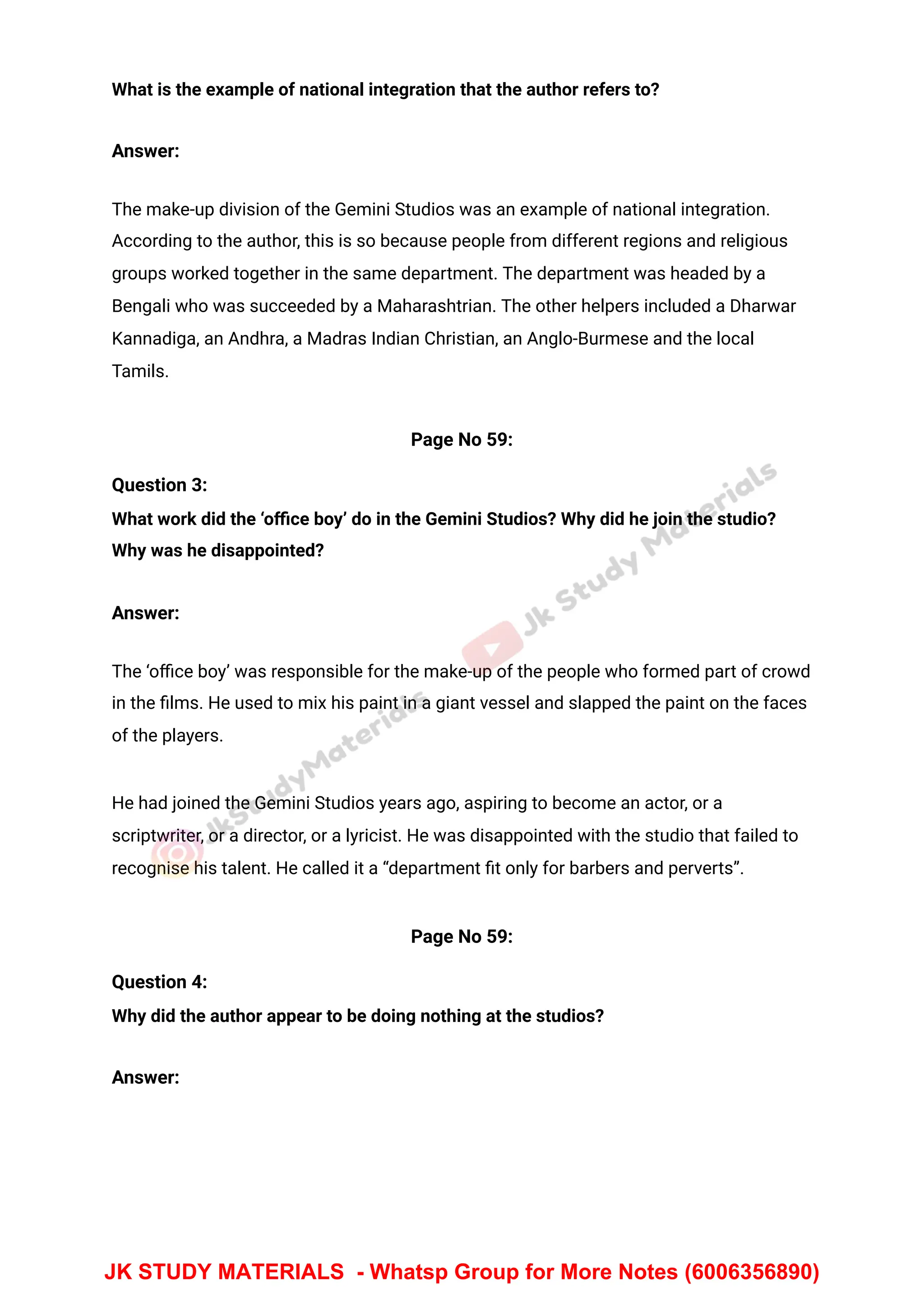 What is the example of national integration that the author refers to?
Answer:
The make-up division of the Gemini Studios was an example of national integration.
According to the author, this is so because people from different regions and religious
groups worked together in the same department. The department was headed by a
Bengali who was succeeded by a Maharashtrian. The other helpers included a Dharwar
Kannadiga, an Andhra, a Madras Indian Christian, an Anglo-Burmese and the local
Tamils.
Page No 59:
Question 3:
What work did the ‘oﬃce boy’ do in the Gemini Studios? Why did he join the studio?
Why was he disappointed?
Answer:
The ‘oﬃce boy’ was responsible for the make-up of the people who formed part of crowd
in the ﬁlms. He used to mix his paint in a giant vessel and slapped the paint on the faces
of the players.
He had joined the Gemini Studios years ago, aspiring to become an actor, or a
scriptwriter, or a director, or a lyricist. He was disappointed with the studio that failed to
recognise his talent. He called it a “department ﬁt only for barbers and perverts”.
Page No 59:
Question 4:
Why did the author appear to be doing nothing at the studios?
Answer:
JK STUDY MATERIALS - Whatsp Group for More Notes (6006356890)
 