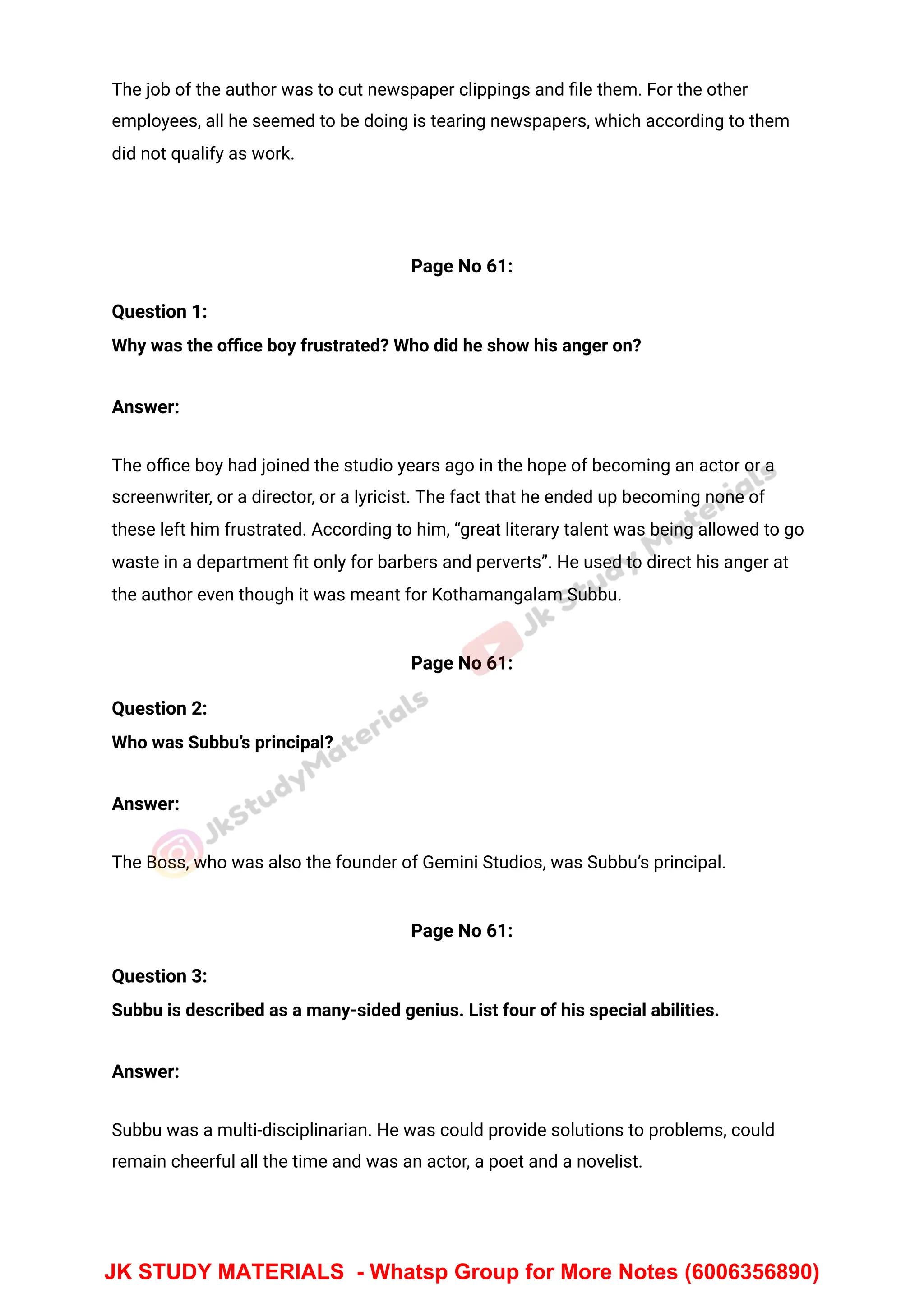 The job of the author was to cut newspaper clippings and ﬁle them. For the other
employees, all he seemed to be doing is tearing newspapers, which according to them
did not qualify as work.
Page No 61:
Question 1:
Why was the oﬃce boy frustrated? Who did he show his anger on?
Answer:
The oﬃce boy had joined the studio years ago in the hope of becoming an actor or a
screenwriter, or a director, or a lyricist. The fact that he ended up becoming none of
these left him frustrated. According to him, “great literary talent was being allowed to go
waste in a department ﬁt only for barbers and perverts”. He used to direct his anger at
the author even though it was meant for Kothamangalam Subbu.
Page No 61:
Question 2:
Who was Subbu’s principal?
Answer:
The Boss, who was also the founder of Gemini Studios, was Subbu’s principal.
Page No 61:
Question 3:
Subbu is described as a many-sided genius. List four of his special abilities.
Answer:
Subbu was a multi-disciplinarian. He was could provide solutions to problems, could
remain cheerful all the time and was an actor, a poet and a novelist.
JK STUDY MATERIALS - Whatsp Group for More Notes (6006356890)
 