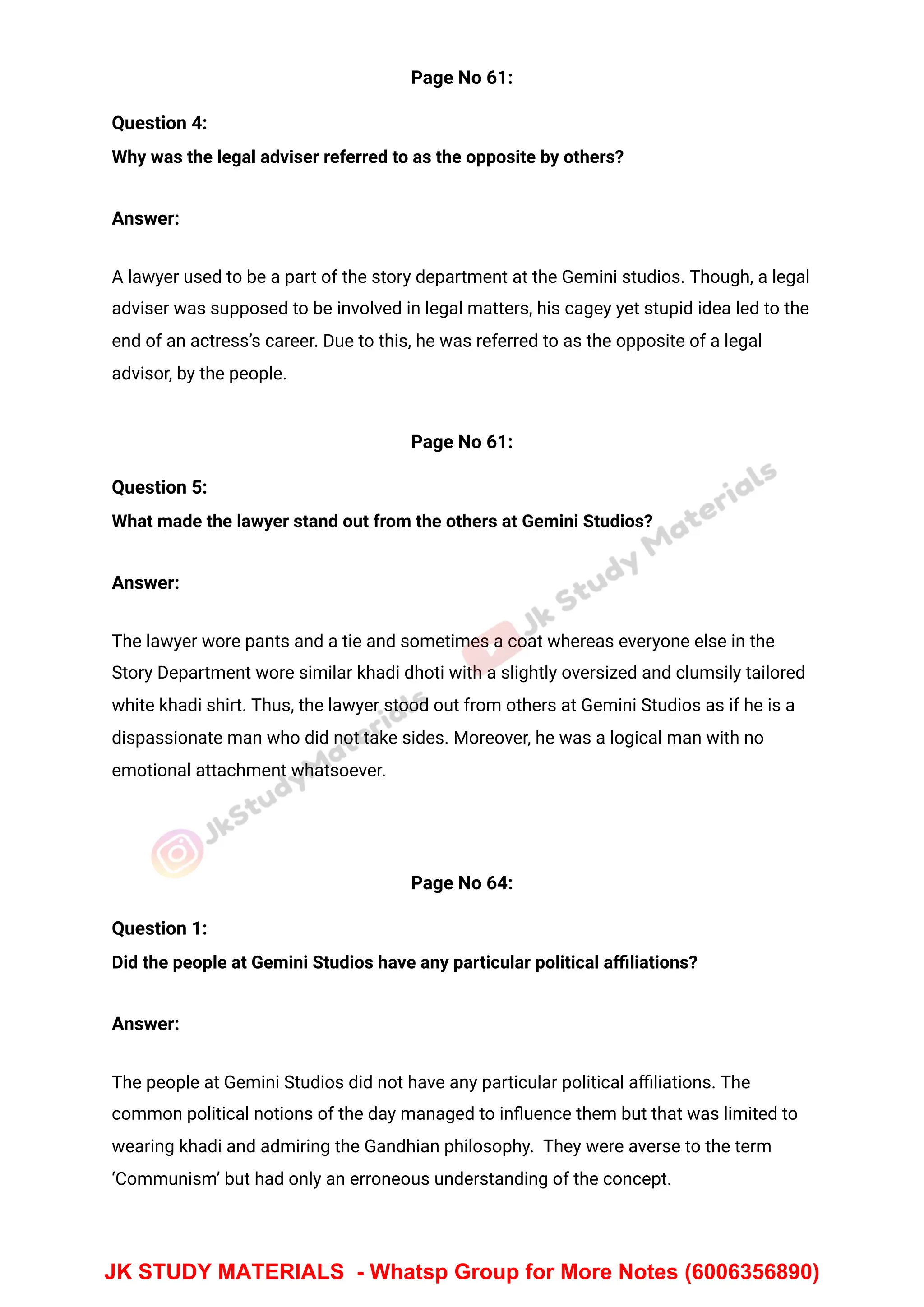Page No 61:
Question 4:
Why was the legal adviser referred to as the opposite by others?
Answer:
A lawyer used to be a part of the story department at the Gemini studios. Though, a legal
adviser was supposed to be involved in legal matters, his cagey yet stupid idea led to the
end of an actress’s career. Due to this, he was referred to as the opposite of a legal
advisor, by the people.
Page No 61:
Question 5:
What made the lawyer stand out from the others at Gemini Studios?
Answer:
The lawyer wore pants and a tie and sometimes a coat whereas everyone else in the
Story Department wore similar khadi dhoti with a slightly oversized and clumsily tailored
white khadi shirt. Thus, the lawyer stood out from others at Gemini Studios as if he is a
dispassionate man who did not take sides. Moreover, he was a logical man with no
emotional attachment whatsoever.
Page No 64:
Question 1:
Did the people at Gemini Studios have any particular political aﬃliations?
Answer:
The people at Gemini Studios did not have any particular political aﬃliations. The
common political notions of the day managed to inﬂuence them but that was limited to
wearing khadi and admiring the Gandhian philosophy. They were averse to the term
‘Communism’ but had only an erroneous understanding of the concept.
JK STUDY MATERIALS - Whatsp Group for More Notes (6006356890)
 