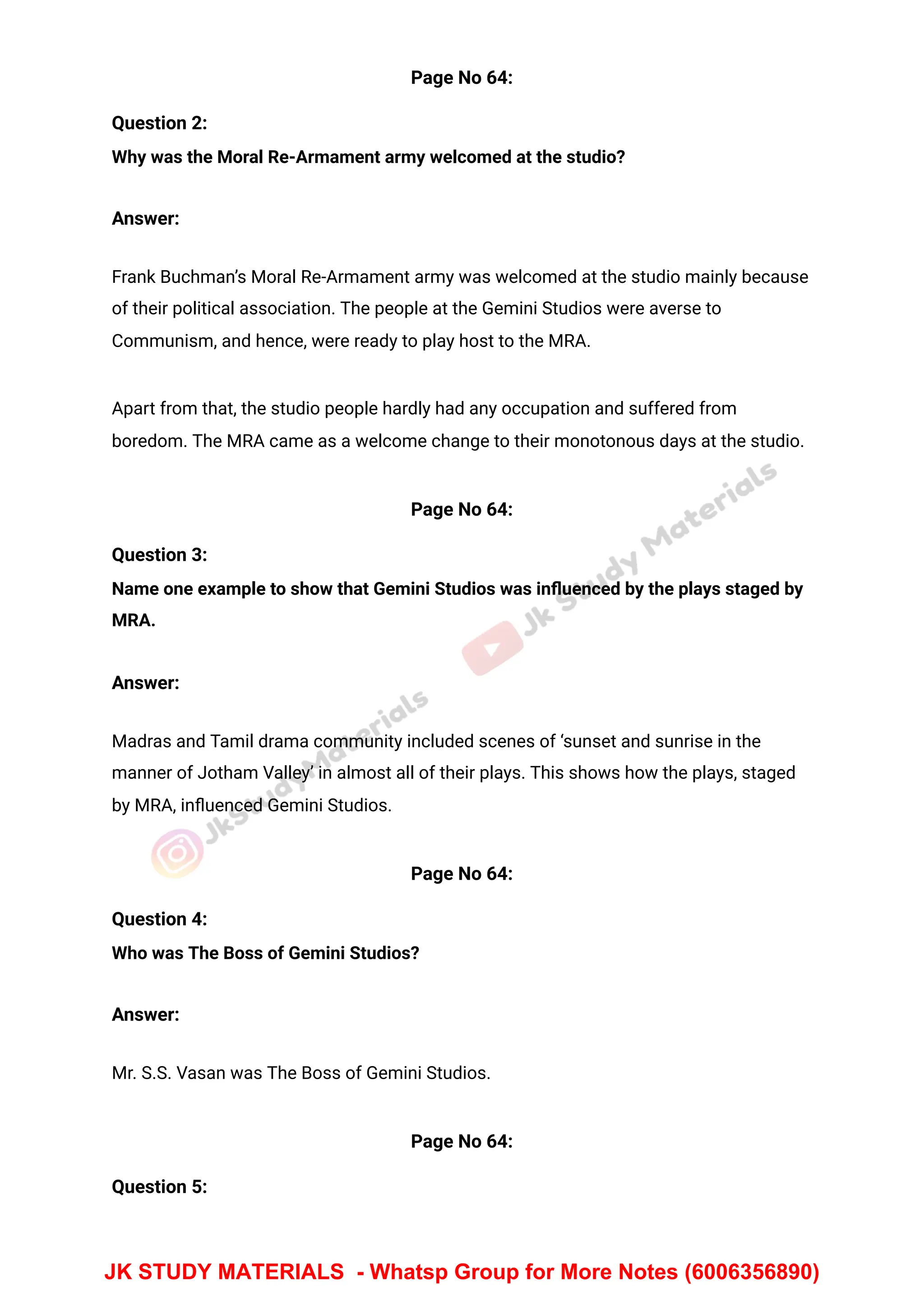 Page No 64:
Question 2:
Why was the Moral Re-Armament army welcomed at the studio?
Answer:
Frank Buchman’s Moral Re-Armament army was welcomed at the studio mainly because
of their political association. The people at the Gemini Studios were averse to
Communism, and hence, were ready to play host to the MRA.
Apart from that, the studio people hardly had any occupation and suffered from
boredom. The MRA came as a welcome change to their monotonous days at the studio.
Page No 64:
Question 3:
Name one example to show that Gemini Studios was inﬂuenced by the plays staged by
MRA.
Answer:
Madras and Tamil drama community included scenes of ‘sunset and sunrise in the
manner of Jotham Valley’ in almost all of their plays. This shows how the plays, staged
by MRA, inﬂuenced Gemini Studios.
Page No 64:
Question 4:
Who was The Boss of Gemini Studios?
Answer:
Mr. S.S. Vasan was The Boss of Gemini Studios.
Page No 64:
Question 5:
JK STUDY MATERIALS - Whatsp Group for More Notes (6006356890)
 