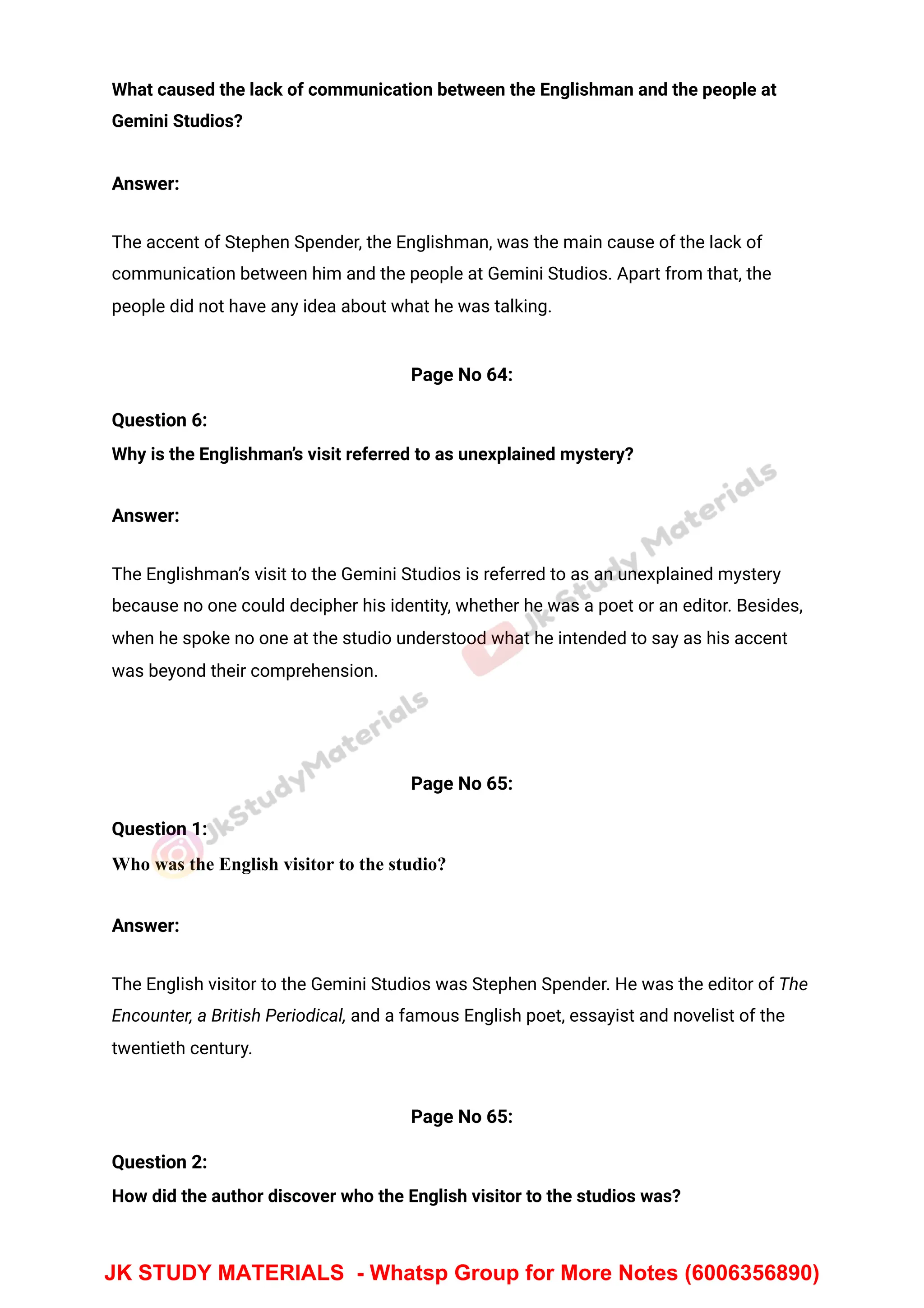 What caused the lack of communication between the Englishman and the people at
Gemini Studios?
Answer:
The accent of Stephen Spender, the Englishman, was the main cause of the lack of
communication between him and the people at Gemini Studios. Apart from that, the
people did not have any idea about what he was talking.
Page No 64:
Question 6:
Why is the Englishman’s visit referred to as unexplained mystery?
Answer:
The Englishman’s visit to the Gemini Studios is referred to as an unexplained mystery
because no one could decipher his identity, whether he was a poet or an editor. Besides,
when he spoke no one at the studio understood what he intended to say as his accent
was beyond their comprehension.
Page No 65:
Question 1:
Who was the English visitor to the studio?
Answer:
The English visitor to the Gemini Studios was Stephen Spender. He was the editor of The
Encounter, a British Periodical, and a famous English poet, essayist and novelist of the
twentieth century.
Page No 65:
Question 2:
How did the author discover who the English visitor to the studios was?
JK STUDY MATERIALS - Whatsp Group for More Notes (6006356890)
 