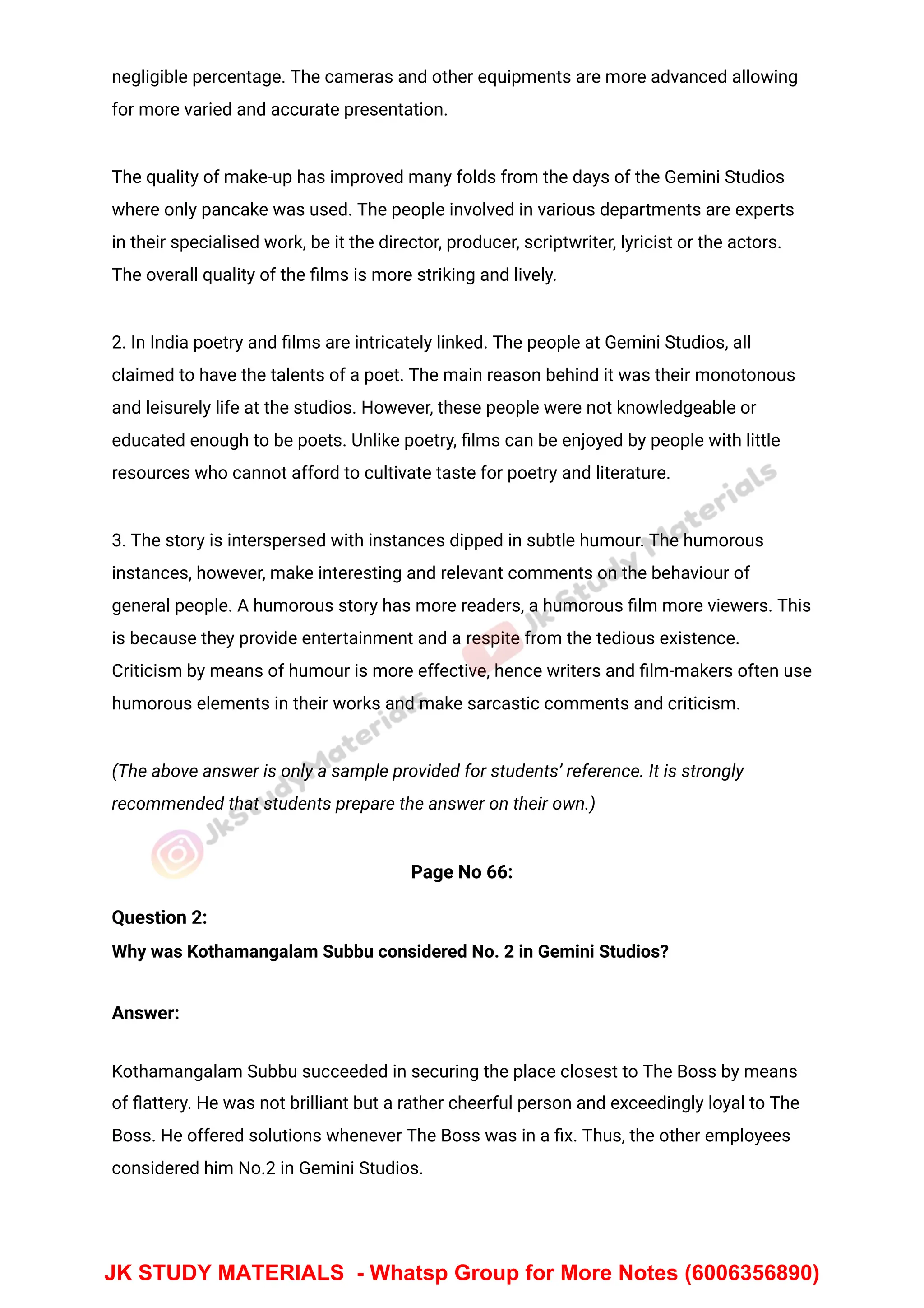 negligible percentage. The cameras and other equipments are more advanced allowing
for more varied and accurate presentation.
The quality of make-up has improved many folds from the days of the Gemini Studios
where only pancake was used. The people involved in various departments are experts
in their specialised work, be it the director, producer, scriptwriter, lyricist or the actors.
The overall quality of the ﬁlms is more striking and lively.
2. In India poetry and ﬁlms are intricately linked. The people at Gemini Studios, all
claimed to have the talents of a poet. The main reason behind it was their monotonous
and leisurely life at the studios. However, these people were not knowledgeable or
educated enough to be poets. Unlike poetry, ﬁlms can be enjoyed by people with little
resources who cannot afford to cultivate taste for poetry and literature.
3. The story is interspersed with instances dipped in subtle humour. The humorous
instances, however, make interesting and relevant comments on the behaviour of
general people. A humorous story has more readers, a humorous ﬁlm more viewers. This
is because they provide entertainment and a respite from the tedious existence.
Criticism by means of humour is more effective, hence writers and ﬁlm-makers often use
humorous elements in their works and make sarcastic comments and criticism.
(The above answer is only a sample provided for students’ reference. It is strongly
recommended that students prepare the answer on their own.)
Page No 66:
Question 2:
Why was Kothamangalam Subbu considered No. 2 in Gemini Studios?
Answer:
Kothamangalam Subbu succeeded in securing the place closest to The Boss by means
of ﬂattery. He was not brilliant but a rather cheerful person and exceedingly loyal to The
Boss. He offered solutions whenever The Boss was in a ﬁx. Thus, the other employees
considered him No.2 in Gemini Studios.
JK STUDY MATERIALS - Whatsp Group for More Notes (6006356890)
 