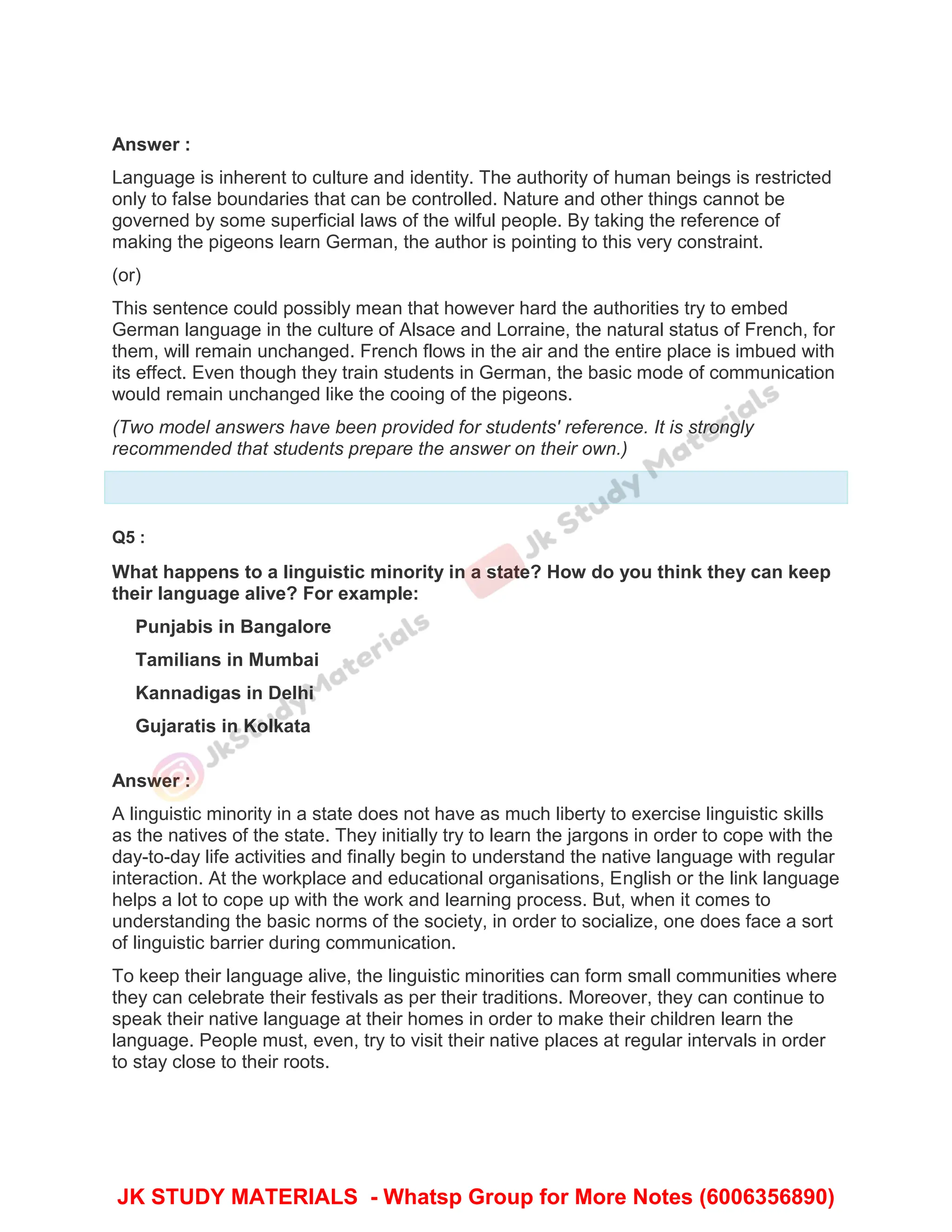 Answer :
Language is inherent to culture and identity. The authority of human beings is restricted
only to false boundaries that can be controlled. Nature and other things cannot be
governed by some superficial laws of the wilful people. By taking the reference of
making the pigeons learn German, the author is pointing to this very constraint.
(or)
This sentence could possibly mean that however hard the authorities try to embed
German language in the culture of Alsace and Lorraine, the natural status of French, for
them, will remain unchanged. French flows in the air and the entire place is imbued with
its effect. Even though they train students in German, the basic mode of communication
would remain unchanged like the cooing of the pigeons.
(Two model answers have been provided for students' reference. It is strongly
recommended that students prepare the answer on their own.)
Q5 :
What happens to a linguistic minority in a state? How do you think they can keep
their language alive? For example:
Punjabis in Bangalore
Tamilians in Mumbai
Kannadigas in Delhi
Gujaratis in Kolkata
Answer :
A linguistic minority in a state does not have as much liberty to exercise linguistic skills
as the natives of the state. They initially try to learn the jargons in order to cope with the
day-to-day life activities and finally begin to understand the native language with regular
interaction. At the workplace and educational organisations, English or the link language
helps a lot to cope up with the work and learning process. But, when it comes to
understanding the basic norms of the society, in order to socialize, one does face a sort
of linguistic barrier during communication.
To keep their language alive, the linguistic minorities can form small communities where
they can celebrate their festivals as per their traditions. Moreover, they can continue to
speak their native language at their homes in order to make their children learn the
language. People must, even, try to visit their native places at regular intervals in order
to stay close to their roots.
JK STUDY MATERIALS - Whatsp Group for More Notes (6006356890)
 