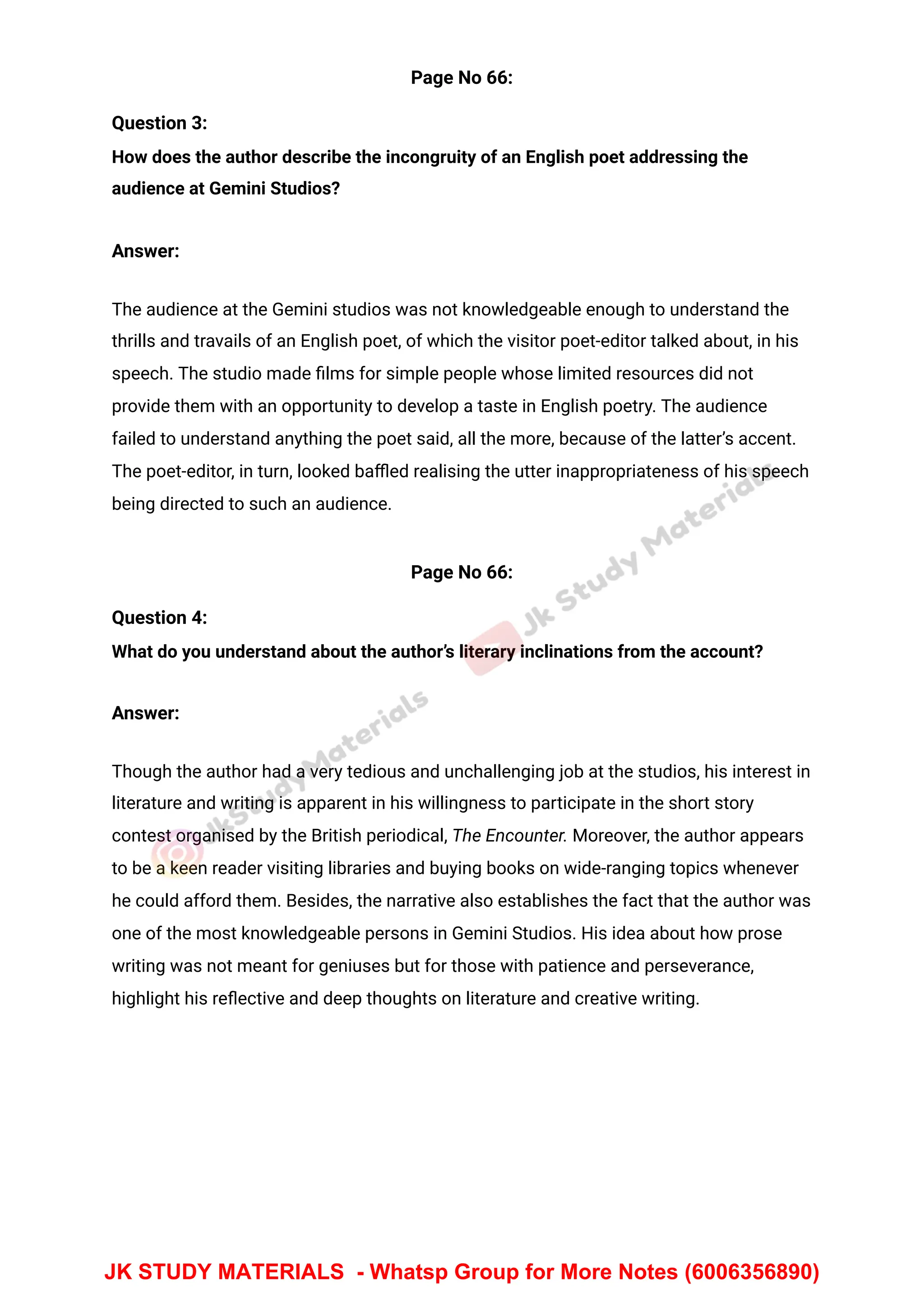 Page No 66:
Question 3:
How does the author describe the incongruity of an English poet addressing the
audience at Gemini Studios?
Answer:
The audience at the Gemini studios was not knowledgeable enough to understand the
thrills and travails of an English poet, of which the visitor poet-editor talked about, in his
speech. The studio made ﬁlms for simple people whose limited resources did not
provide them with an opportunity to develop a taste in English poetry. The audience
failed to understand anything the poet said, all the more, because of the latter’s accent.
The poet-editor, in turn, looked baﬄed realising the utter inappropriateness of his speech
being directed to such an audience.
Page No 66:
Question 4:
What do you understand about the author’s literary inclinations from the account?
Answer:
Though the author had a very tedious and unchallenging job at the studios, his interest in
literature and writing is apparent in his willingness to participate in the short story
contest organised by the British periodical, The Encounter. Moreover, the author appears
to be a keen reader visiting libraries and buying books on wide-ranging topics whenever
he could afford them. Besides, the narrative also establishes the fact that the author was
one of the most knowledgeable persons in Gemini Studios. His idea about how prose
writing was not meant for geniuses but for those with patience and perseverance,
highlight his reﬂective and deep thoughts on literature and creative writing.
JK STUDY MATERIALS - Whatsp Group for More Notes (6006356890)
 