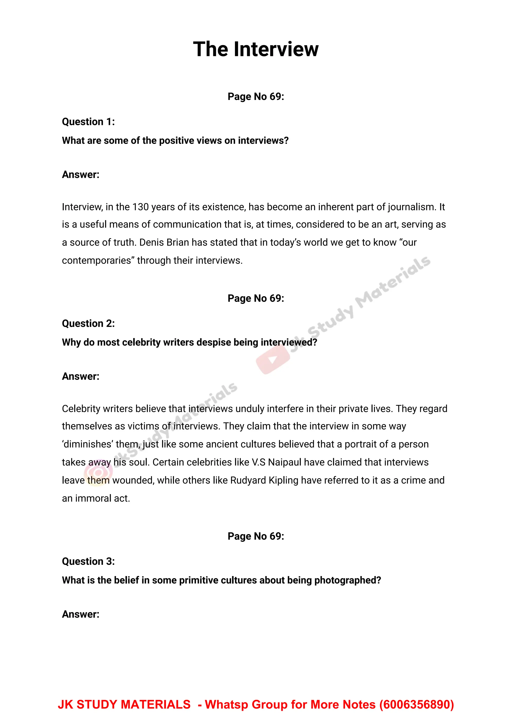 The Interview
Page No 69:
Question 1:
What are some of the positive views on interviews?
Answer:
Interview, in the 130 years of its existence, has become an inherent part of journalism. It
is a useful means of communication that is, at times, considered to be an art, serving as
a source of truth. Denis Brian has stated that in today’s world we get to know “our
contemporaries” through their interviews.
Page No 69:
Question 2:
Why do most celebrity writers despise being interviewed?
Answer:
Celebrity writers believe that interviews unduly interfere in their private lives. They regard
themselves as victims of interviews. They claim that the interview in some way
‘diminishes’ them, just like some ancient cultures believed that a portrait of a person
takes away his soul. Certain celebrities like V.S Naipaul have claimed that interviews
leave them wounded, while others like Rudyard Kipling have referred to it as a crime and
an immoral act.
Page No 69:
Question 3:
What is the belief in some primitive cultures about being photographed?
Answer:
JK STUDY MATERIALS - Whatsp Group for More Notes (6006356890)
 