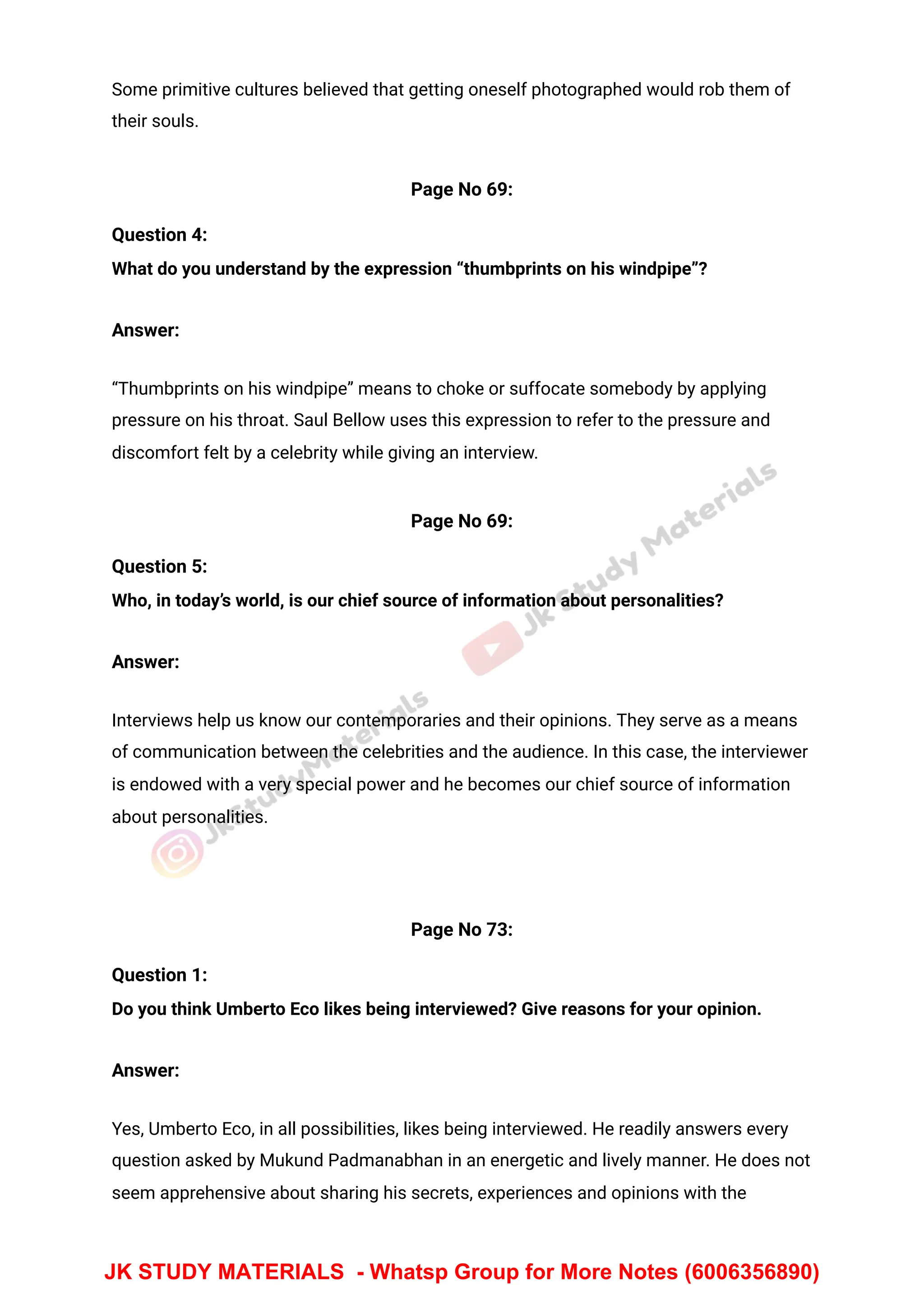 Some primitive cultures believed that getting oneself photographed would rob them of
their souls.
Page No 69:
Question 4:
What do you understand by the expression “thumbprints on his windpipe”?
Answer:
“Thumbprints on his windpipe” means to choke or suffocate somebody by applying
pressure on his throat. Saul Bellow uses this expression to refer to the pressure and
discomfort felt by a celebrity while giving an interview.
Page No 69:
Question 5:
Who, in today’s world, is our chief source of information about personalities?
Answer:
Interviews help us know our contemporaries and their opinions. They serve as a means
of communication between the celebrities and the audience. In this case, the interviewer
is endowed with a very special power and he becomes our chief source of information
about personalities.
Page No 73:
Question 1:
Do you think Umberto Eco likes being interviewed? Give reasons for your opinion.
Answer:
Yes, Umberto Eco, in all possibilities, likes being interviewed. He readily answers every
question asked by Mukund Padmanabhan in an energetic and lively manner. He does not
seem apprehensive about sharing his secrets, experiences and opinions with the
JK STUDY MATERIALS - Whatsp Group for More Notes (6006356890)
 