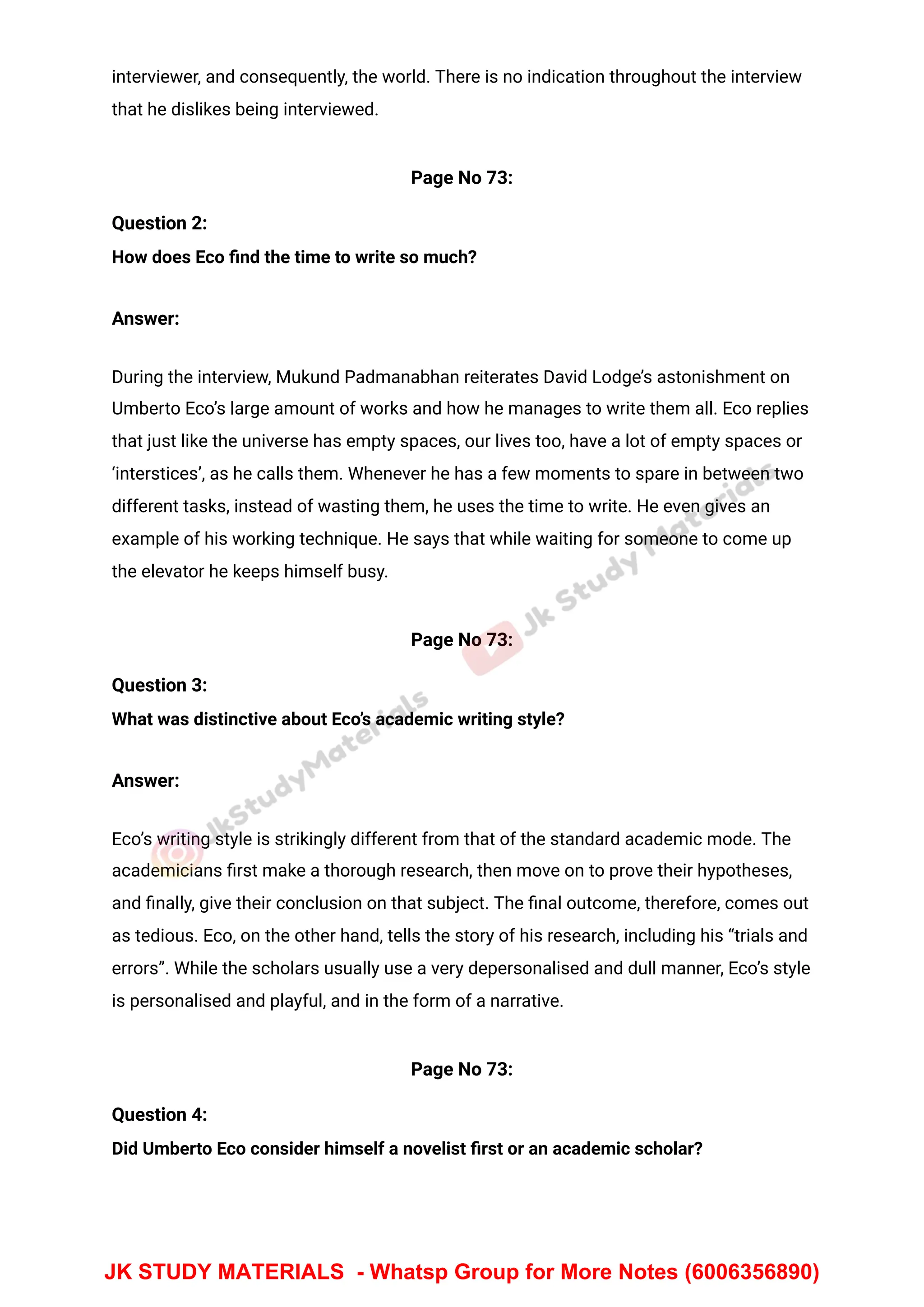 interviewer, and consequently, the world. There is no indication throughout the interview
that he dislikes being interviewed.
Page No 73:
Question 2:
How does Eco ﬁnd the time to write so much?
Answer:
During the interview, Mukund Padmanabhan reiterates David Lodge’s astonishment on
Umberto Eco’s large amount of works and how he manages to write them all. Eco replies
that just like the universe has empty spaces, our lives too, have a lot of empty spaces or
‘interstices’, as he calls them. Whenever he has a few moments to spare in between two
different tasks, instead of wasting them, he uses the time to write. He even gives an
example of his working technique. He says that while waiting for someone to come up
the elevator he keeps himself busy.
Page No 73:
Question 3:
What was distinctive about Eco’s academic writing style?
Answer:
Eco’s writing style is strikingly different from that of the standard academic mode. The
academicians ﬁrst make a thorough research, then move on to prove their hypotheses,
and ﬁnally, give their conclusion on that subject. The ﬁnal outcome, therefore, comes out
as tedious. Eco, on the other hand, tells the story of his research, including his “trials and
errors”. While the scholars usually use a very depersonalised and dull manner, Eco’s style
is personalised and playful, and in the form of a narrative.
Page No 73:
Question 4:
Did Umberto Eco consider himself a novelist ﬁrst or an academic scholar?
JK STUDY MATERIALS - Whatsp Group for More Notes (6006356890)
 