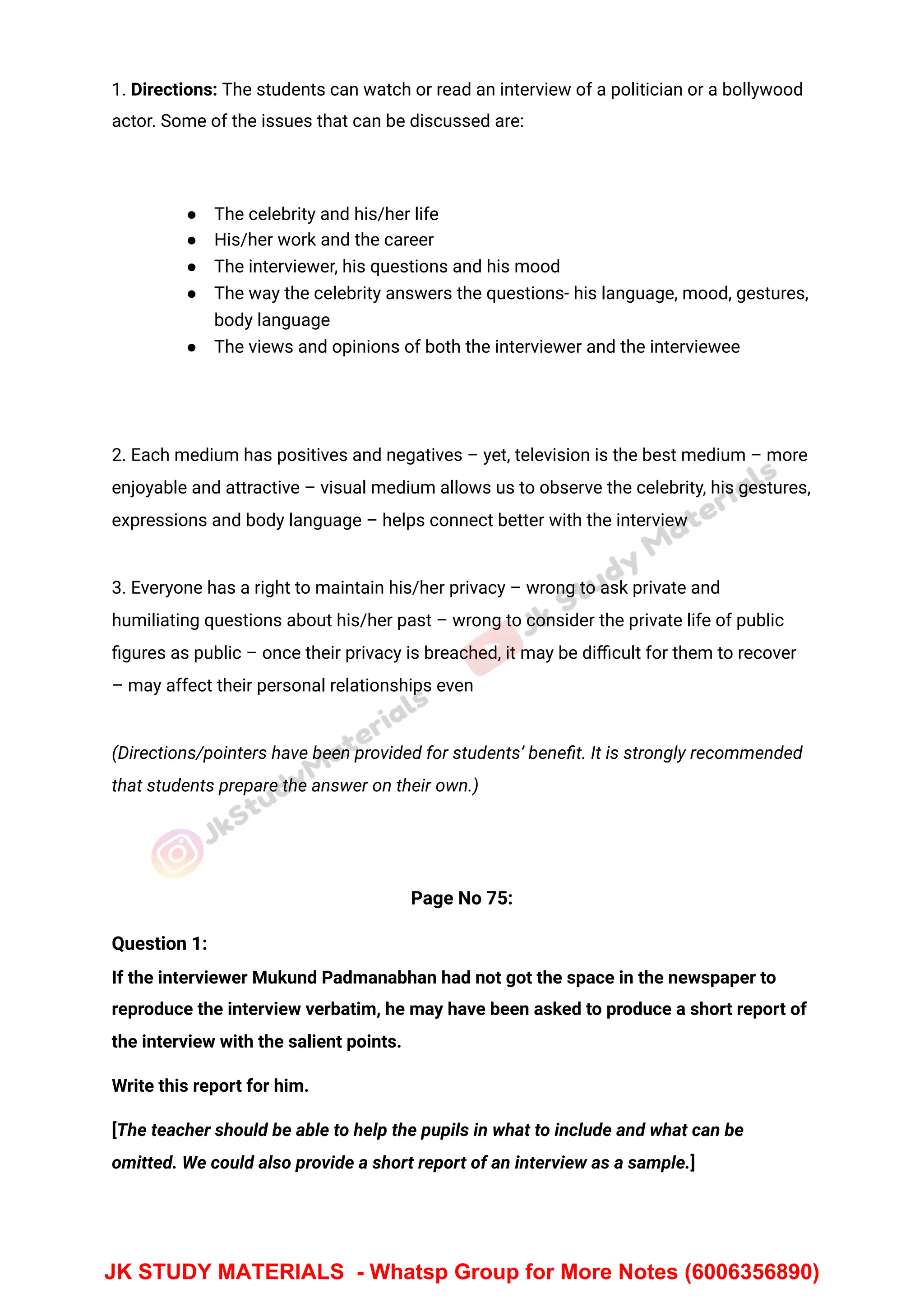 1. Directions: The students can watch or read an interview of a politician or a bollywood
actor. Some of the issues that can be discussed are:
● The celebrity and his/her life
● His/her work and the career
● The interviewer, his questions and his mood
● The way the celebrity answers the questions- his language, mood, gestures,
body language
● The views and opinions of both the interviewer and the interviewee
2. Each medium has positives and negatives – yet, television is the best medium – more
enjoyable and attractive – visual medium allows us to observe the celebrity, his gestures,
expressions and body language – helps connect better with the interview
3. Everyone has a right to maintain his/her privacy – wrong to ask private and
humiliating questions about his/her past – wrong to consider the private life of public
ﬁgures as public – once their privacy is breached, it may be diﬃcult for them to recover
– may affect their personal relationships even
(Directions/pointers have been provided for students’ beneﬁt. It is strongly recommended
that students prepare the answer on their own.)
Page No 75:
Question 1:
If the interviewer Mukund Padmanabhan had not got the space in the newspaper to
reproduce the interview verbatim, he may have been asked to produce a short report of
the interview with the salient points.
Write this report for him.
[The teacher should be able to help the pupils in what to include and what can be
omitted. We could also provide a short report of an interview as a sample.]
JK STUDY MATERIALS - Whatsp Group for More Notes (6006356890)
 