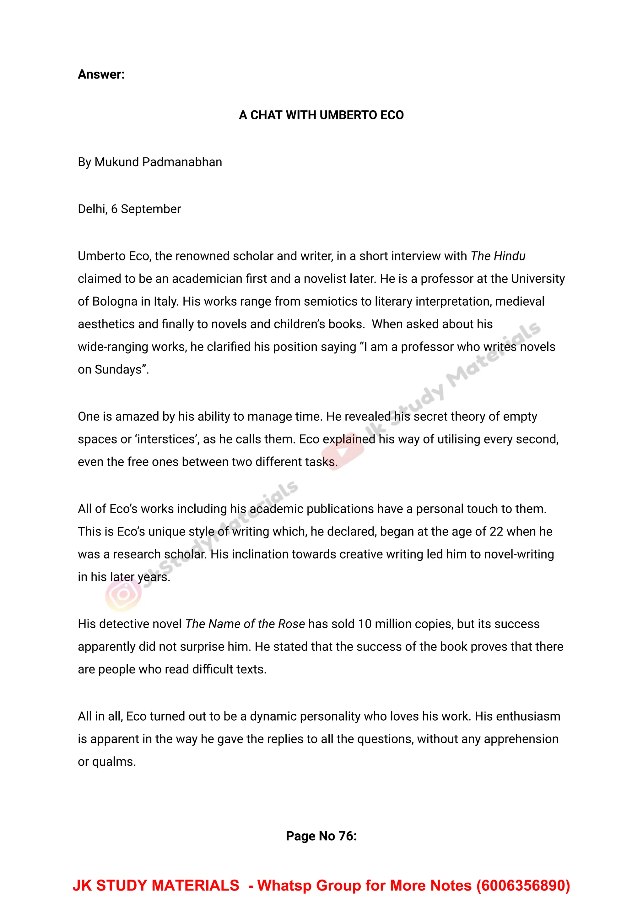 Answer:
A CHAT WITH UMBERTO ECO
By Mukund Padmanabhan
Delhi, 6 September
Umberto Eco, the renowned scholar and writer, in a short interview with The Hindu
claimed to be an academician ﬁrst and a novelist later. He is a professor at the University
of Bologna in Italy. His works range from semiotics to literary interpretation, medieval
aesthetics and ﬁnally to novels and children’s books. When asked about his
wide-ranging works, he clariﬁed his position saying “I am a professor who writes novels
on Sundays”.
One is amazed by his ability to manage time. He revealed his secret theory of empty
spaces or ‘interstices’, as he calls them. Eco explained his way of utilising every second,
even the free ones between two different tasks.
All of Eco’s works including his academic publications have a personal touch to them.
This is Eco’s unique style of writing which, he declared, began at the age of 22 when he
was a research scholar. His inclination towards creative writing led him to novel-writing
in his later years.
His detective novel The Name of the Rose has sold 10 million copies, but its success
apparently did not surprise him. He stated that the success of the book proves that there
are people who read diﬃcult texts.
All in all, Eco turned out to be a dynamic personality who loves his work. His enthusiasm
is apparent in the way he gave the replies to all the questions, without any apprehension
or qualms.
Page No 76:
JK STUDY MATERIALS - Whatsp Group for More Notes (6006356890)
 