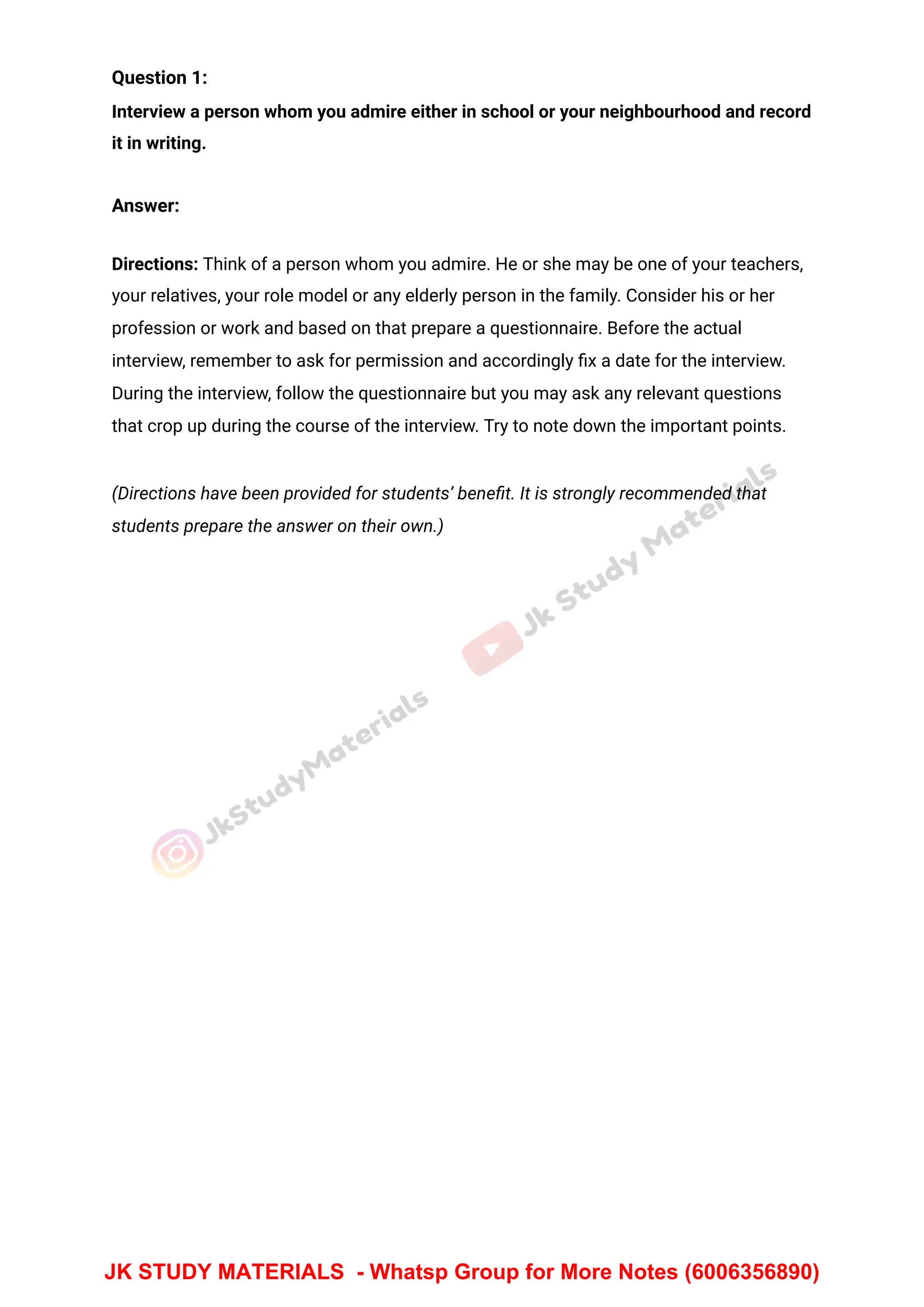 Question 1:
Interview a person whom you admire either in school or your neighbourhood and record
it in writing.
Answer:
Directions: Think of a person whom you admire. He or she may be one of your teachers,
your relatives, your role model or any elderly person in the family. Consider his or her
profession or work and based on that prepare a questionnaire. Before the actual
interview, remember to ask for permission and accordingly ﬁx a date for the interview.
During the interview, follow the questionnaire but you may ask any relevant questions
that crop up during the course of the interview. Try to note down the important points.
(Directions have been provided for students’ beneﬁt. It is strongly recommended that
students prepare the answer on their own.)
JK STUDY MATERIALS - Whatsp Group for More Notes (6006356890)
 