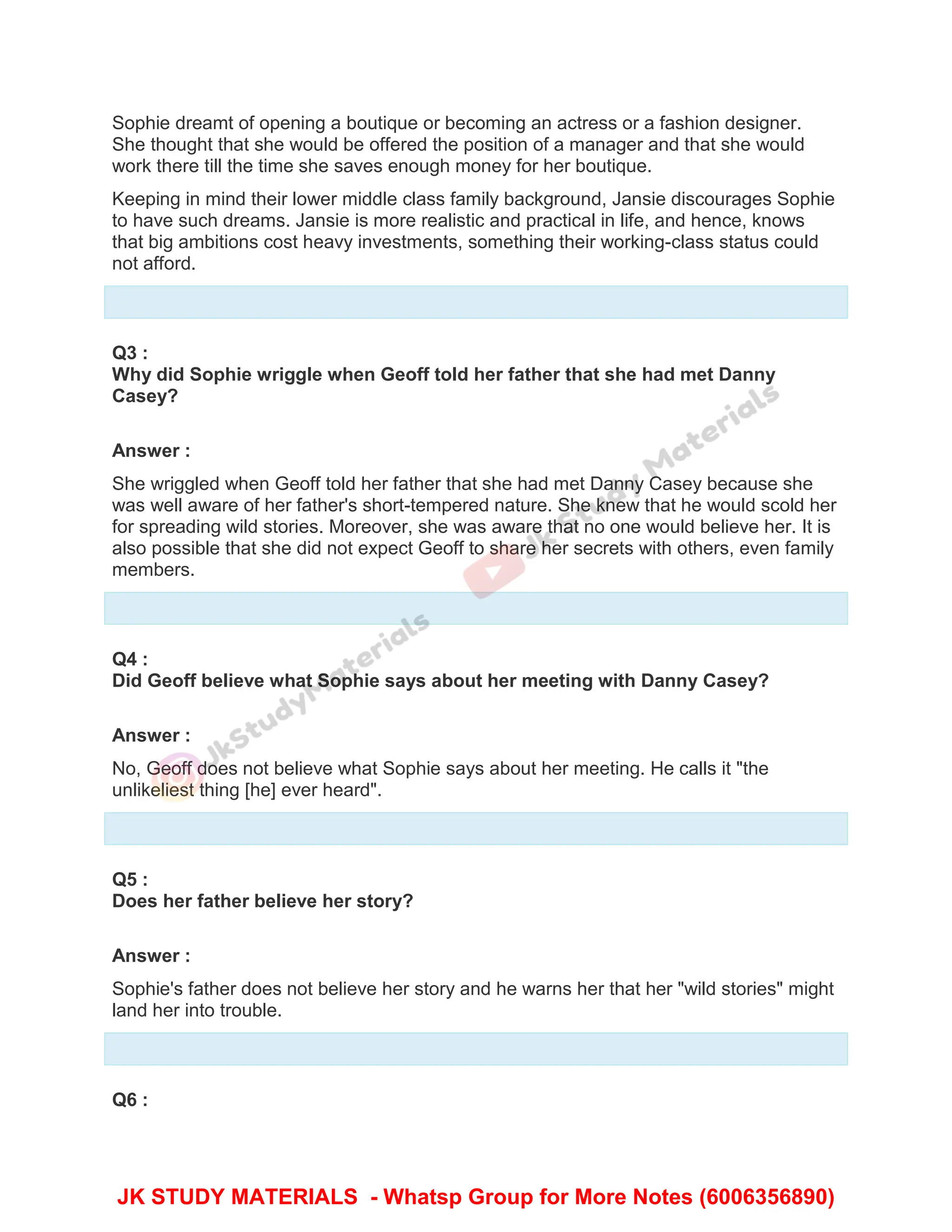 Sophie dreamt of opening a boutique or becoming an actress or a fashion designer.
She thought that she would be offered the position of a manager and that she would
work there till the time she saves enough money for her boutique.
Keeping in mind their lower middle class family background, Jansie discourages Sophie
to have such dreams. Jansie is more realistic and practical in life, and hence, knows
that big ambitions cost heavy investments, something their working-class status could
not afford.
Q3 :
Why did Sophie wriggle when Geoff told her father that she had met Danny
Casey?
Answer :
She wriggled when Geoff told her father that she had met Danny Casey because she
was well aware of her father's short-tempered nature. She knew that he would scold her
for spreading wild stories. Moreover, she was aware that no one would believe her. It is
also possible that she did not expect Geoff to share her secrets with others, even family
members.
Q4 :
Did Geoff believe what Sophie says about her meeting with Danny Casey?
Answer :
No, Geoff does not believe what Sophie says about her meeting. He calls it "the
unlikeliest thing [he] ever heard".
Q5 :
Does her father believe her story?
Answer :
Sophie's father does not believe her story and he warns her that her "wild stories" might
land her into trouble.
Q6 :
JK STUDY MATERIALS - Whatsp Group for More Notes (6006356890)
 