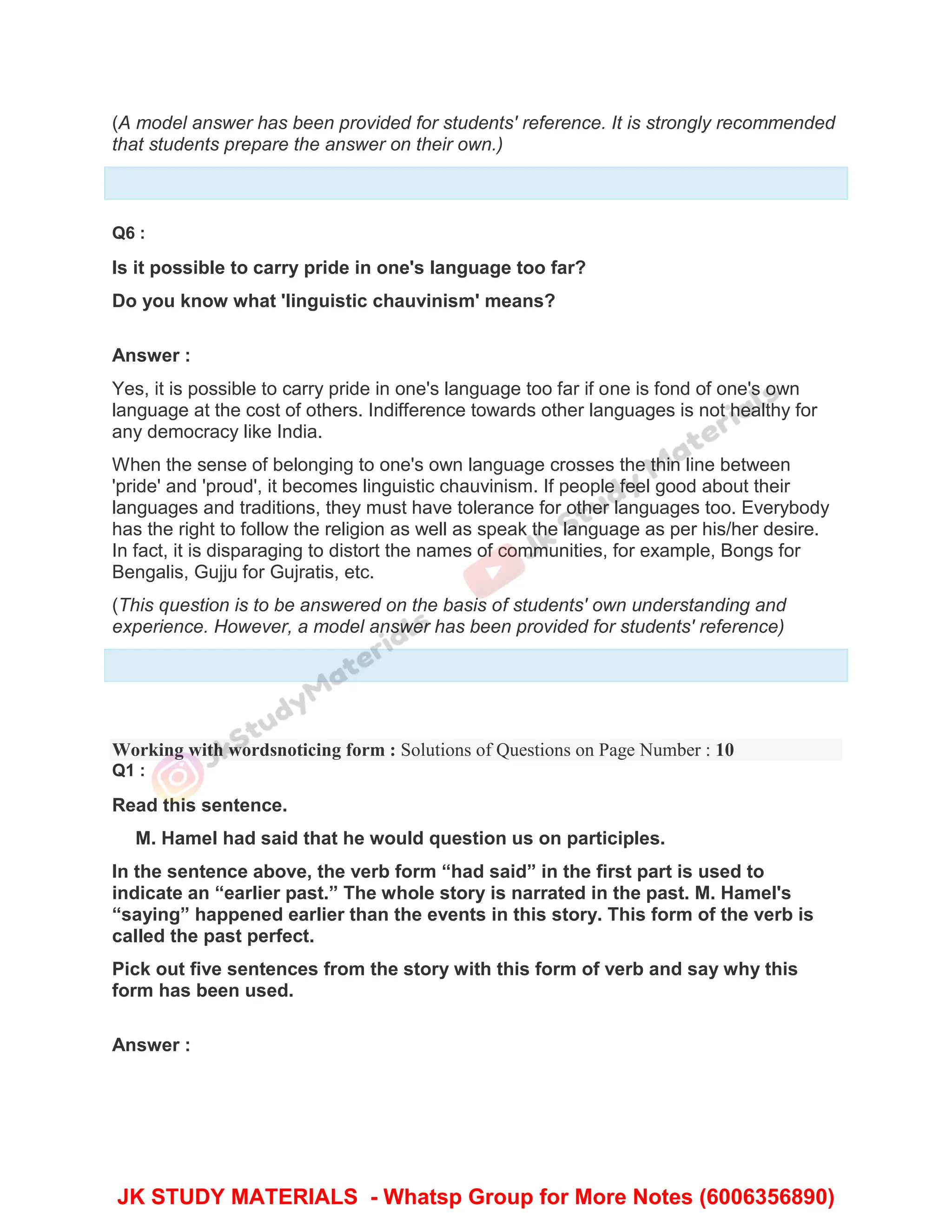 (A model answer has been provided for students' reference. It is strongly recommended
that students prepare the answer on their own.)
Q6 :
Is it possible to carry pride in one's language too far?
Do you know what 'linguistic chauvinism' means?
Answer :
Yes, it is possible to carry pride in one's language too far if one is fond of one's own
language at the cost of others. Indifference towards other languages is not healthy for
any democracy like India.
When the sense of belonging to one's own language crosses the thin line between
'pride' and 'proud', it becomes linguistic chauvinism. If people feel good about their
languages and traditions, they must have tolerance for other languages too. Everybody
has the right to follow the religion as well as speak the language as per his/her desire.
In fact, it is disparaging to distort the names of communities, for example, Bongs for
Bengalis, Gujju for Gujratis, etc.
(This question is to be answered on the basis of students' own understanding and
experience. However, a model answer has been provided for students' reference)
Working with wordsnoticing form : Solutions of Questions on Page Number : 10
Q1 :
Read this sentence.
M. Hamel had said that he would question us on participles.
In the sentence above, the verb form “had said” in the first part is used to
indicate an “earlier past.” The whole story is narrated in the past. M. Hamel's
“saying” happened earlier than the events in this story. This form of the verb is
called the past perfect.
Pick out five sentences from the story with this form of verb and say why this
form has been used.
Answer :
JK STUDY MATERIALS - Whatsp Group for More Notes (6006356890)
 