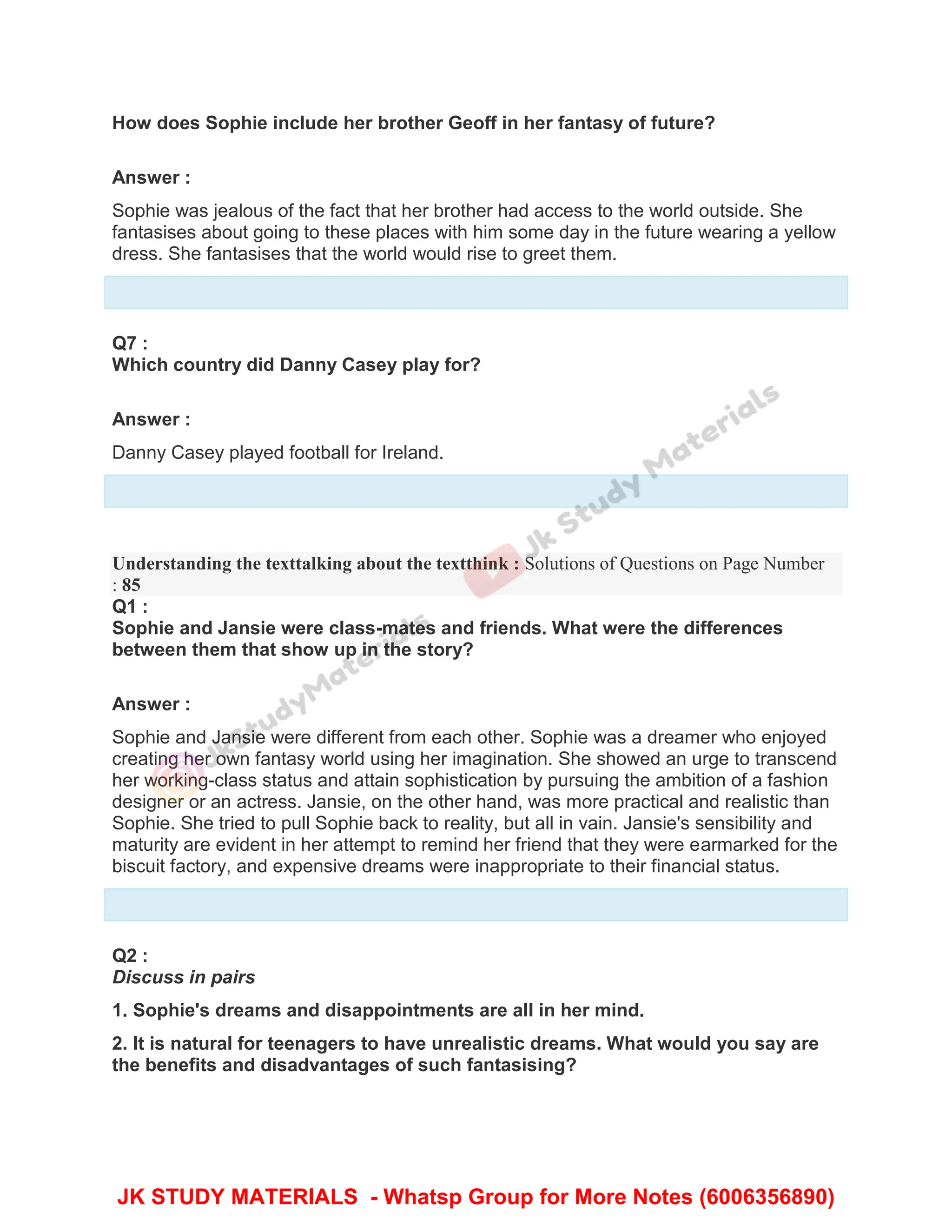 How does Sophie include her brother Geoff in her fantasy of future?
Answer :
Sophie was jealous of the fact that her brother had access to the world outside. She
fantasises about going to these places with him some day in the future wearing a yellow
dress. She fantasises that the world would rise to greet them.
Q7 :
Which country did Danny Casey play for?
Answer :
Danny Casey played football for Ireland.
Understanding the texttalking about the textthink : Solutions of Questions on Page Number
: 85
Q1 :
Sophie and Jansie were class-mates and friends. What were the differences
between them that show up in the story?
Answer :
Sophie and Jansie were different from each other. Sophie was a dreamer who enjoyed
creating her own fantasy world using her imagination. She showed an urge to transcend
her working-class status and attain sophistication by pursuing the ambition of a fashion
designer or an actress. Jansie, on the other hand, was more practical and realistic than
Sophie. She tried to pull Sophie back to reality, but all in vain. Jansie's sensibility and
maturity are evident in her attempt to remind her friend that they were earmarked for the
biscuit factory, and expensive dreams were inappropriate to their financial status.
Q2 :
Discuss in pairs
1. Sophie's dreams and disappointments are all in her mind.
2. It is natural for teenagers to have unrealistic dreams. What would you say are
the benefits and disadvantages of such fantasising?
JK STUDY MATERIALS - Whatsp Group for More Notes (6006356890)
 
