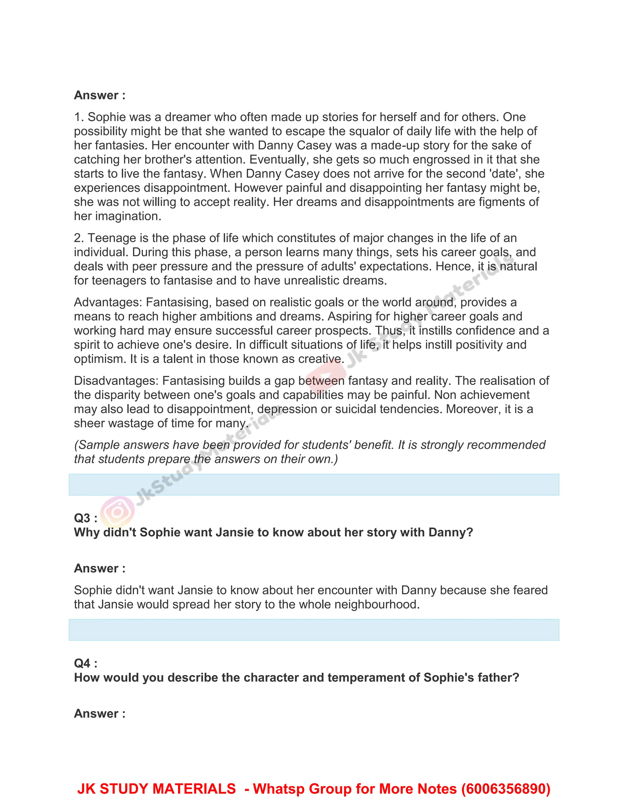 Answer :
1. Sophie was a dreamer who often made up stories for herself and for others. One
possibility might be that she wanted to escape the squalor of daily life with the help of
her fantasies. Her encounter with Danny Casey was a made-up story for the sake of
catching her brother's attention. Eventually, she gets so much engrossed in it that she
starts to live the fantasy. When Danny Casey does not arrive for the second 'date', she
experiences disappointment. However painful and disappointing her fantasy might be,
she was not willing to accept reality. Her dreams and disappointments are figments of
her imagination.
2. Teenage is the phase of life which constitutes of major changes in the life of an
individual. During this phase, a person learns many things, sets his career goals, and
deals with peer pressure and the pressure of adults' expectations. Hence, it is natural
for teenagers to fantasise and to have unrealistic dreams.
Advantages: Fantasising, based on realistic goals or the world around, provides a
means to reach higher ambitions and dreams. Aspiring for higher career goals and
working hard may ensure successful career prospects. Thus, it instills confidence and a
spirit to achieve one's desire. In difficult situations of life, it helps instill positivity and
optimism. It is a talent in those known as creative.
Disadvantages: Fantasising builds a gap between fantasy and reality. The realisation of
the disparity between one's goals and capabilities may be painful. Non achievement
may also lead to disappointment, depression or suicidal tendencies. Moreover, it is a
sheer wastage of time for many.
(Sample answers have been provided for students' benefit. It is strongly recommended
that students prepare the answers on their own.)
Q3 :
Why didn't Sophie want Jansie to know about her story with Danny?
Answer :
Sophie didn't want Jansie to know about her encounter with Danny because she feared
that Jansie would spread her story to the whole neighbourhood.
Q4 :
How would you describe the character and temperament of Sophie's father?
Answer :
JK STUDY MATERIALS - Whatsp Group for More Notes (6006356890)
 
