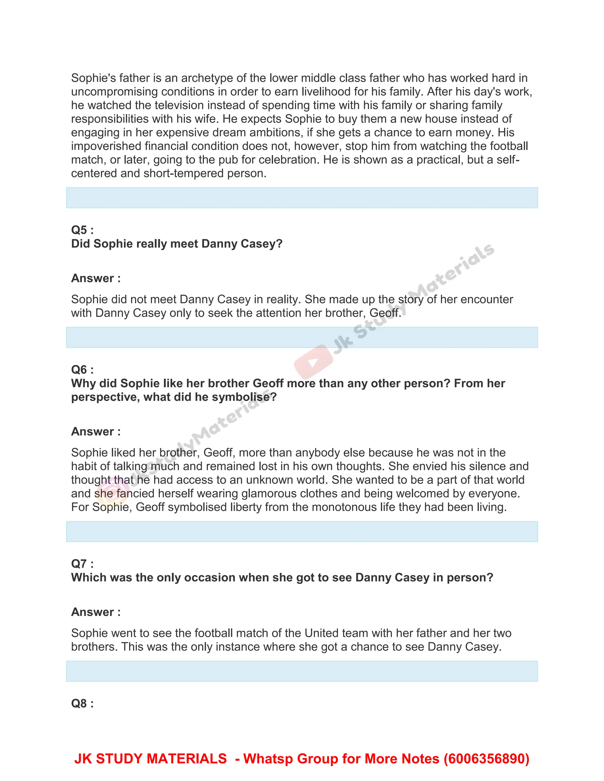 Sophie's father is an archetype of the lower middle class father who has worked hard in
uncompromising conditions in order to earn livelihood for his family. After his day's work,
he watched the television instead of spending time with his family or sharing family
responsibilities with his wife. He expects Sophie to buy them a new house instead of
engaging in her expensive dream ambitions, if she gets a chance to earn money. His
impoverished financial condition does not, however, stop him from watching the football
match, or later, going to the pub for celebration. He is shown as a practical, but a self-
centered and short-tempered person.
Q5 :
Did Sophie really meet Danny Casey?
Answer :
Sophie did not meet Danny Casey in reality. She made up the story of her encounter
with Danny Casey only to seek the attention her brother, Geoff.
Q6 :
Why did Sophie like her brother Geoff more than any other person? From her
perspective, what did he symbolise?
Answer :
Sophie liked her brother, Geoff, more than anybody else because he was not in the
habit of talking much and remained lost in his own thoughts. She envied his silence and
thought that he had access to an unknown world. She wanted to be a part of that world
and she fancied herself wearing glamorous clothes and being welcomed by everyone.
For Sophie, Geoff symbolised liberty from the monotonous life they had been living.
Q7 :
Which was the only occasion when she got to see Danny Casey in person?
Answer :
Sophie went to see the football match of the United team with her father and her two
brothers. This was the only instance where she got a chance to see Danny Casey.
Q8 :
JK STUDY MATERIALS - Whatsp Group for More Notes (6006356890)
 