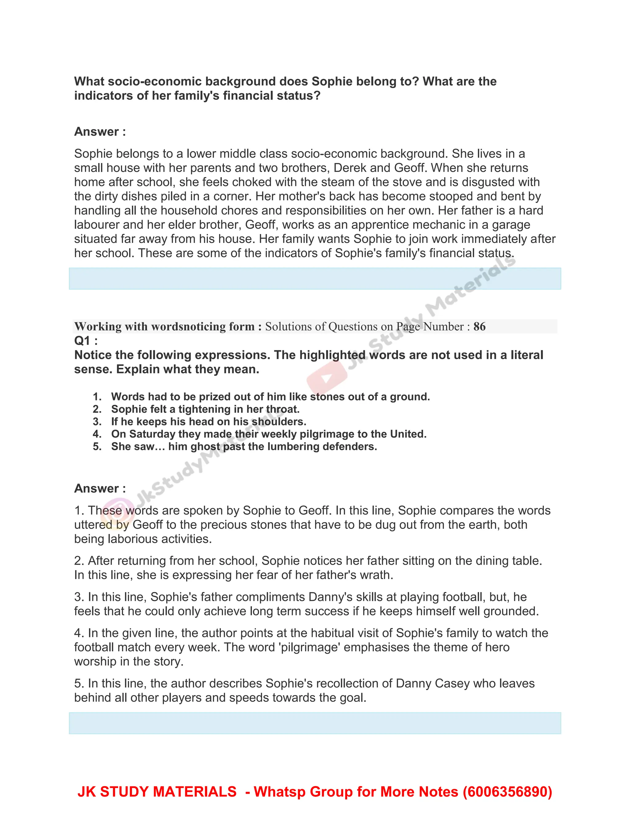 What socio-economic background does Sophie belong to? What are the
indicators of her family's financial status?
Answer :
Sophie belongs to a lower middle class socio-economic background. She lives in a
small house with her parents and two brothers, Derek and Geoff. When she returns
home after school, she feels choked with the steam of the stove and is disgusted with
the dirty dishes piled in a corner. Her mother's back has become stooped and bent by
handling all the household chores and responsibilities on her own. Her father is a hard
labourer and her elder brother, Geoff, works as an apprentice mechanic in a garage
situated far away from his house. Her family wants Sophie to join work immediately after
her school. These are some of the indicators of Sophie's family's financial status.
Working with wordsnoticing form : Solutions of Questions on Page Number : 86
Q1 :
Notice the following expressions. The highlighted words are not used in a literal
sense. Explain what they mean.
1. Words had to be prized out of him like stones out of a ground.
2. Sophie felt a tightening in her throat.
3. If he keeps his head on his shoulders.
4. On Saturday they made their weekly pilgrimage to the United.
5. She saw… him ghost past the lumbering defenders.
Answer :
1. These words are spoken by Sophie to Geoff. In this line, Sophie compares the words
uttered by Geoff to the precious stones that have to be dug out from the earth, both
being laborious activities.
2. After returning from her school, Sophie notices her father sitting on the dining table.
In this line, she is expressing her fear of her father's wrath.
3. In this line, Sophie's father compliments Danny's skills at playing football, but, he
feels that he could only achieve long term success if he keeps himself well grounded.
4. In the given line, the author points at the habitual visit of Sophie's family to watch the
football match every week. The word 'pilgrimage' emphasises the theme of hero
worship in the story.
5. In this line, the author describes Sophie's recollection of Danny Casey who leaves
behind all other players and speeds towards the goal.
JK STUDY MATERIALS - Whatsp Group for More Notes (6006356890)
 