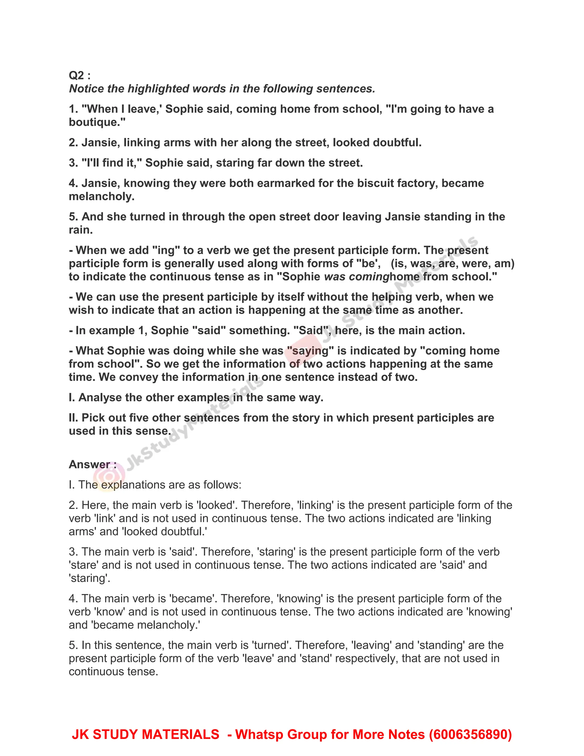 Q2 :
Notice the highlighted words in the following sentences.
1. "When I leave,' Sophie said, coming home from school, "I'm going to have a
boutique."
2. Jansie, linking arms with her along the street, looked doubtful.
3. "I'll find it," Sophie said, staring far down the street.
4. Jansie, knowing they were both earmarked for the biscuit factory, became
melancholy.
5. And she turned in through the open street door leaving Jansie standing in the
rain.
- When we add "ing" to a verb we get the present participle form. The present
participle form is generally used along with forms of "be', (is, was, are, were, am)
to indicate the continuous tense as in "Sophie was cominghome from school."
- We can use the present participle by itself without the helping verb, when we
wish to indicate that an action is happening at the same time as another.
- In example 1, Sophie "said" something. "Said", here, is the main action.
- What Sophie was doing while she was "saying" is indicated by "coming home
from school". So we get the information of two actions happening at the same
time. We convey the information in one sentence instead of two.
I. Analyse the other examples in the same way.
II. Pick out five other sentences from the story in which present participles are
used in this sense.
Answer :
I. The explanations are as follows:
2. Here, the main verb is 'looked'. Therefore, 'linking' is the present participle form of the
verb 'link' and is not used in continuous tense. The two actions indicated are 'linking
arms' and 'looked doubtful.'
3. The main verb is 'said'. Therefore, 'staring' is the present participle form of the verb
'stare' and is not used in continuous tense. The two actions indicated are 'said' and
'staring'.
4. The main verb is 'became'. Therefore, 'knowing' is the present participle form of the
verb 'know' and is not used in continuous tense. The two actions indicated are 'knowing'
and 'became melancholy.'
5. In this sentence, the main verb is 'turned'. Therefore, 'leaving' and 'standing' are the
present participle form of the verb 'leave' and 'stand' respectively, that are not used in
continuous tense.
JK STUDY MATERIALS - Whatsp Group for More Notes (6006356890)
 