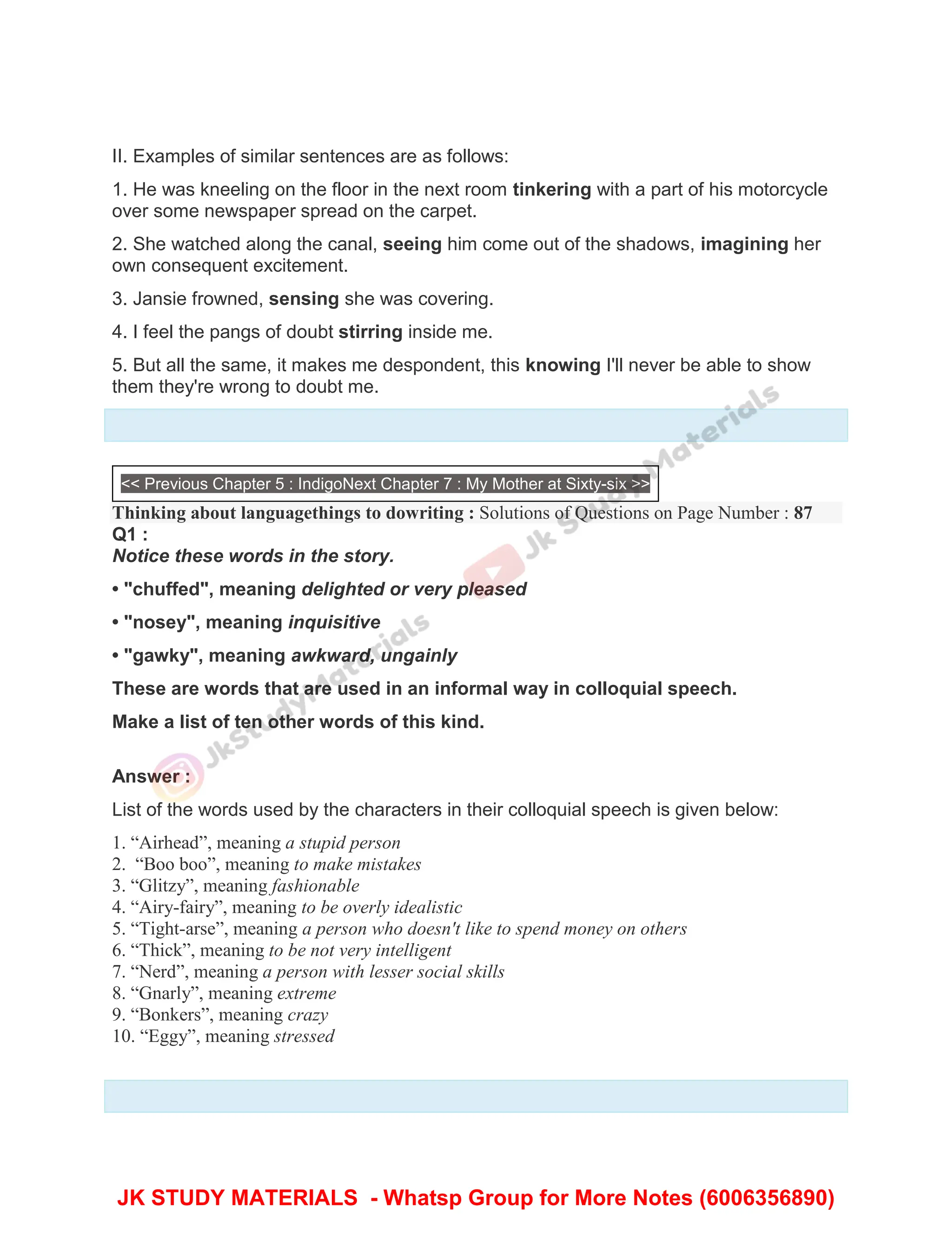II. Examples of similar sentences are as follows:
1. He was kneeling on the floor in the next room tinkering with a part of his motorcycle
over some newspaper spread on the carpet.
2. She watched along the canal, seeing him come out of the shadows, imagining her
own consequent excitement.
3. Jansie frowned, sensing she was covering.
4. I feel the pangs of doubt stirring inside me.
5. But all the same, it makes me despondent, this knowing I'll never be able to show
them they're wrong to doubt me.
<< Previous Chapter 5 : IndigoNext Chapter 7 : My Mother at Sixty-six >>
Thinking about languagethings to dowriting : Solutions of Questions on Page Number : 87
Q1 :
Notice these words in the story.
• "chuffed", meaning delighted or very pleased
• "nosey", meaning inquisitive
• "gawky", meaning awkward, ungainly
These are words that are used in an informal way in colloquial speech.
Make a list of ten other words of this kind.
Answer :
List of the words used by the characters in their colloquial speech is given below:
1. “Airhead”, meaning a stupid person
2. “Boo boo”, meaning to make mistakes
3. “Glitzy”, meaning fashionable
4. “Airy-fairy”, meaning to be overly idealistic
5. “Tight-arse”, meaning a person who doesn't like to spend money on others
6. “Thick”, meaning to be not very intelligent
7. “Nerd”, meaning a person with lesser social skills
8. “Gnarly”, meaning extreme
9. “Bonkers”, meaning crazy
10. “Eggy”, meaning stressed
JK STUDY MATERIALS - Whatsp Group for More Notes (6006356890)
 