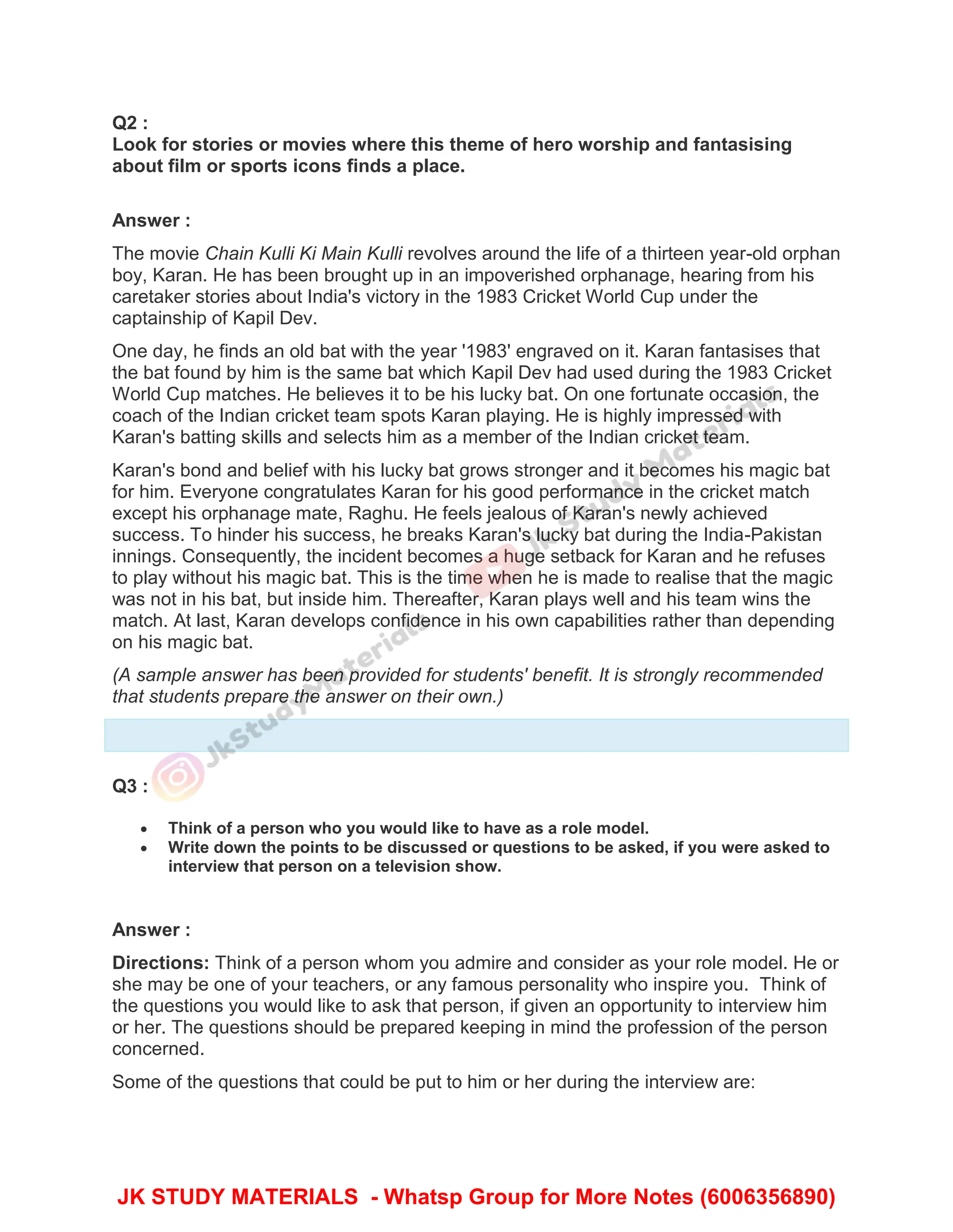 Q2 :
Look for stories or movies where this theme of hero worship and fantasising
about film or sports icons finds a place.
Answer :
The movie Chain Kulli Ki Main Kulli revolves around the life of a thirteen year-old orphan
boy, Karan. He has been brought up in an impoverished orphanage, hearing from his
caretaker stories about India's victory in the 1983 Cricket World Cup under the
captainship of Kapil Dev.
One day, he finds an old bat with the year '1983' engraved on it. Karan fantasises that
the bat found by him is the same bat which Kapil Dev had used during the 1983 Cricket
World Cup matches. He believes it to be his lucky bat. On one fortunate occasion, the
coach of the Indian cricket team spots Karan playing. He is highly impressed with
Karan's batting skills and selects him as a member of the Indian cricket team.
Karan's bond and belief with his lucky bat grows stronger and it becomes his magic bat
for him. Everyone congratulates Karan for his good performance in the cricket match
except his orphanage mate, Raghu. He feels jealous of Karan's newly achieved
success. To hinder his success, he breaks Karan's lucky bat during the India-Pakistan
innings. Consequently, the incident becomes a huge setback for Karan and he refuses
to play without his magic bat. This is the time when he is made to realise that the magic
was not in his bat, but inside him. Thereafter, Karan plays well and his team wins the
match. At last, Karan develops confidence in his own capabilities rather than depending
on his magic bat.
(A sample answer has been provided for students' benefit. It is strongly recommended
that students prepare the answer on their own.)
Q3 :
 Think of a person who you would like to have as a role model.
 Write down the points to be discussed or questions to be asked, if you were asked to
interview that person on a television show.
Answer :
Directions: Think of a person whom you admire and consider as your role model. He or
she may be one of your teachers, or any famous personality who inspire you. Think of
the questions you would like to ask that person, if given an opportunity to interview him
or her. The questions should be prepared keeping in mind the profession of the person
concerned.
Some of the questions that could be put to him or her during the interview are:
JK STUDY MATERIALS - Whatsp Group for More Notes (6006356890)
 