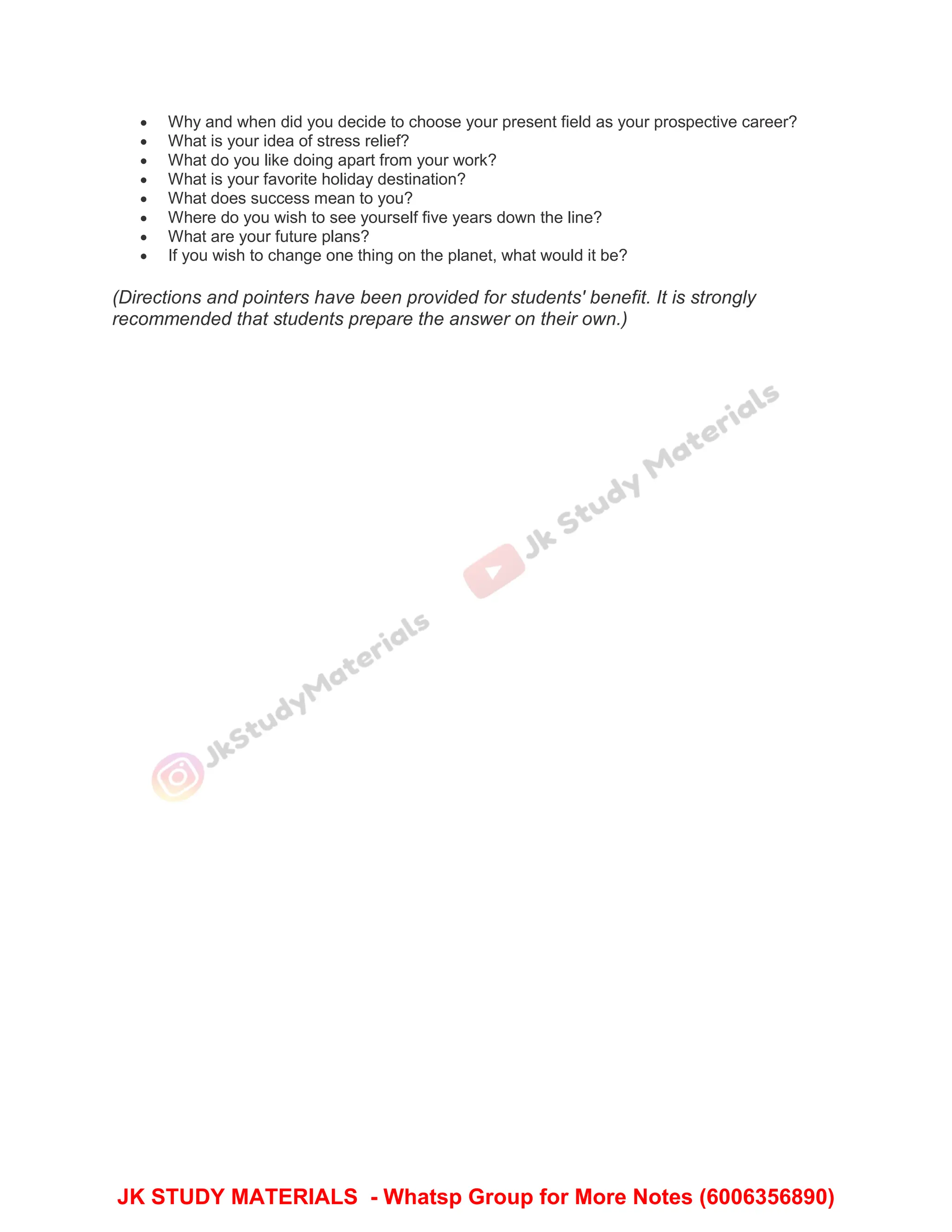  Why and when did you decide to choose your present field as your prospective career?
 What is your idea of stress relief?
 What do you like doing apart from your work?
 What is your favorite holiday destination?
 What does success mean to you?
 Where do you wish to see yourself five years down the line?
 What are your future plans?
 If you wish to change one thing on the planet, what would it be?
(Directions and pointers have been provided for students' benefit. It is strongly
recommended that students prepare the answer on their own.)
JK STUDY MATERIALS - Whatsp Group for More Notes (6006356890)
 