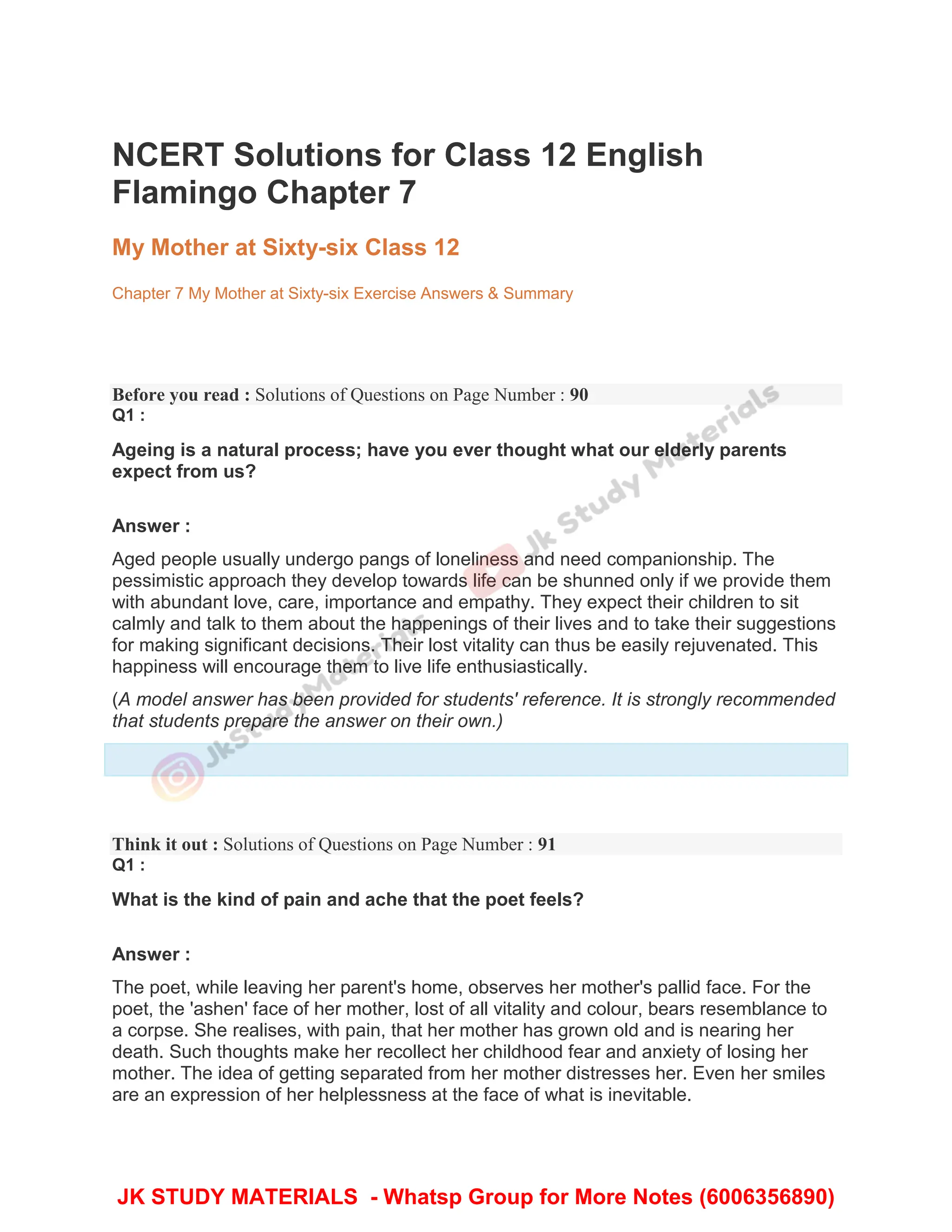 NCERT Solutions for Class 12 English
Flamingo Chapter 7
My Mother at Sixty-six Class 12
Chapter 7 My Mother at Sixty-six Exercise Answers & Summary
Before you read : Solutions of Questions on Page Number : 90
Q1 :
Ageing is a natural process; have you ever thought what our elderly parents
expect from us?
Answer :
Aged people usually undergo pangs of loneliness and need companionship. The
pessimistic approach they develop towards life can be shunned only if we provide them
with abundant love, care, importance and empathy. They expect their children to sit
calmly and talk to them about the happenings of their lives and to take their suggestions
for making significant decisions. Their lost vitality can thus be easily rejuvenated. This
happiness will encourage them to live life enthusiastically.
(A model answer has been provided for students' reference. It is strongly recommended
that students prepare the answer on their own.)
Think it out : Solutions of Questions on Page Number : 91
Q1 :
What is the kind of pain and ache that the poet feels?
Answer :
The poet, while leaving her parent's home, observes her mother's pallid face. For the
poet, the 'ashen' face of her mother, lost of all vitality and colour, bears resemblance to
a corpse. She realises, with pain, that her mother has grown old and is nearing her
death. Such thoughts make her recollect her childhood fear and anxiety of losing her
mother. The idea of getting separated from her mother distresses her. Even her smiles
are an expression of her helplessness at the face of what is inevitable.
JK STUDY MATERIALS - Whatsp Group for More Notes (6006356890)
 