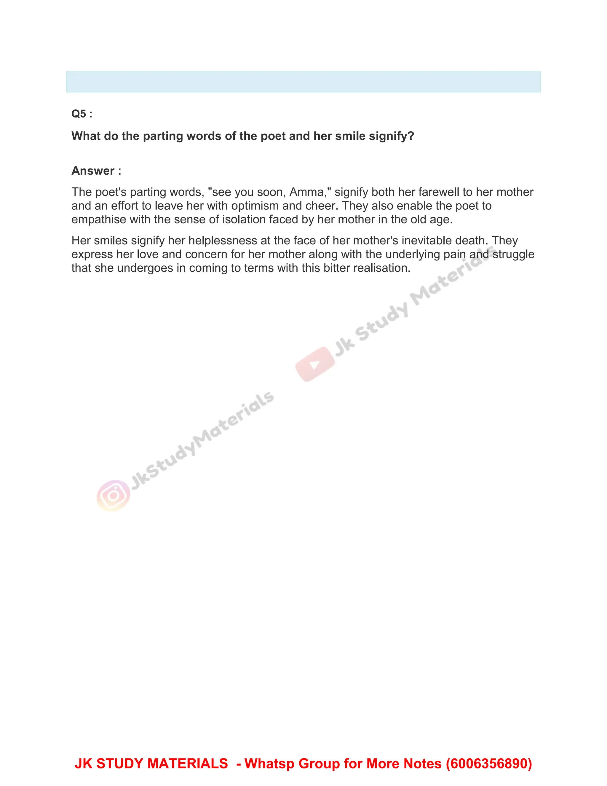 Q5 :
What do the parting words of the poet and her smile signify?
Answer :
The poet's parting words, "see you soon, Amma," signify both her farewell to her mother
and an effort to leave her with optimism and cheer. They also enable the poet to
empathise with the sense of isolation faced by her mother in the old age.
Her smiles signify her helplessness at the face of her mother's inevitable death. They
express her love and concern for her mother along with the underlying pain and struggle
that she undergoes in coming to terms with this bitter realisation.
JK STUDY MATERIALS - Whatsp Group for More Notes (6006356890)
 