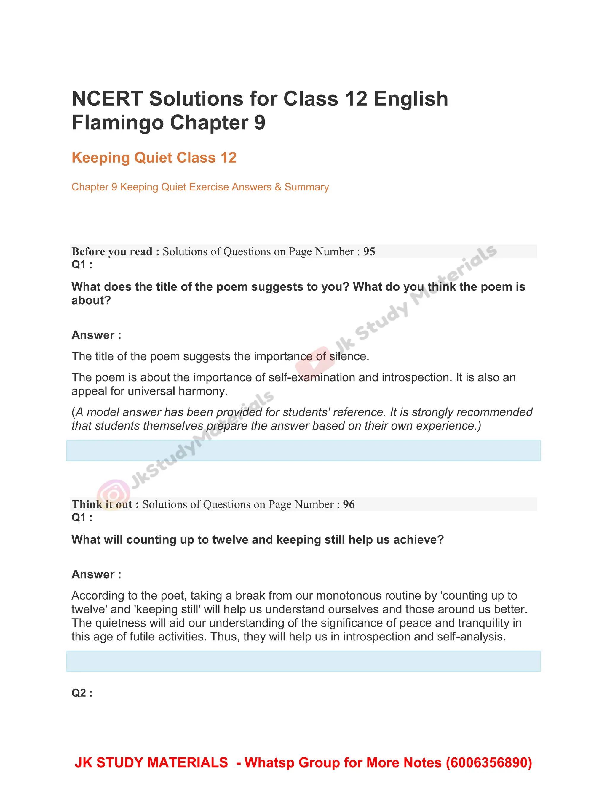 NCERT Solutions for Class 12 English
Flamingo Chapter 9
Keeping Quiet Class 12
Chapter 9 Keeping Quiet Exercise Answers & Summary
Before you read : Solutions of Questions on Page Number : 95
Q1 :
What does the title of the poem suggests to you? What do you think the poem is
about?
Answer :
The title of the poem suggests the importance of silence.
The poem is about the importance of self-examination and introspection. It is also an
appeal for universal harmony.
(A model answer has been provided for students' reference. It is strongly recommended
that students themselves prepare the answer based on their own experience.)
Think it out : Solutions of Questions on Page Number : 96
Q1 :
What will counting up to twelve and keeping still help us achieve?
Answer :
According to the poet, taking a break from our monotonous routine by 'counting up to
twelve' and 'keeping still' will help us understand ourselves and those around us better.
The quietness will aid our understanding of the significance of peace and tranquility in
this age of futile activities. Thus, they will help us in introspection and self-analysis.
Q2 :
JK STUDY MATERIALS - Whatsp Group for More Notes (6006356890)
 