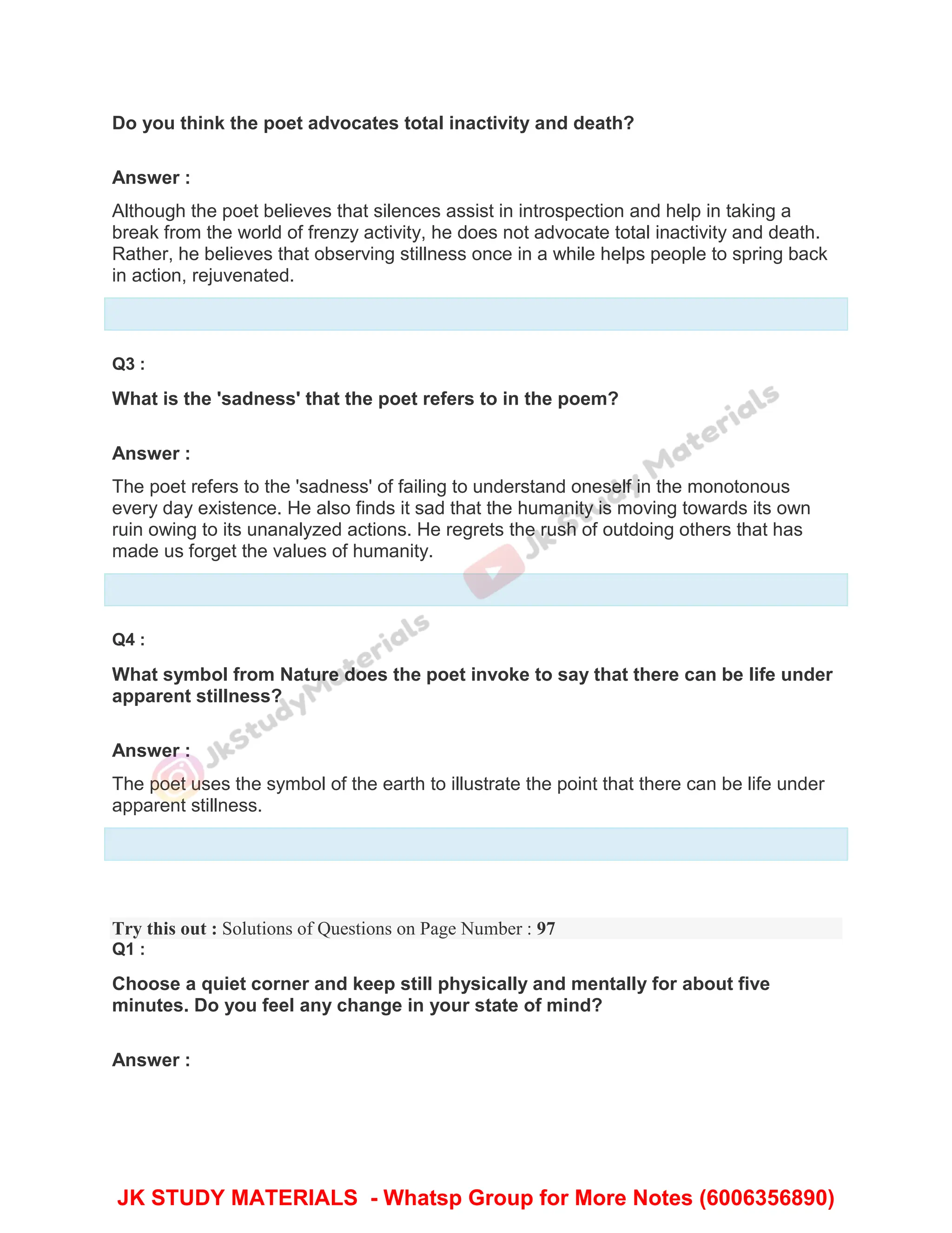 Do you think the poet advocates total inactivity and death?
Answer :
Although the poet believes that silences assist in introspection and help in taking a
break from the world of frenzy activity, he does not advocate total inactivity and death.
Rather, he believes that observing stillness once in a while helps people to spring back
in action, rejuvenated.
Q3 :
What is the 'sadness' that the poet refers to in the poem?
Answer :
The poet refers to the 'sadness' of failing to understand oneself in the monotonous
every day existence. He also finds it sad that the humanity is moving towards its own
ruin owing to its unanalyzed actions. He regrets the rush of outdoing others that has
made us forget the values of humanity.
Q4 :
What symbol from Nature does the poet invoke to say that there can be life under
apparent stillness?
Answer :
The poet uses the symbol of the earth to illustrate the point that there can be life under
apparent stillness.
Try this out : Solutions of Questions on Page Number : 97
Q1 :
Choose a quiet corner and keep still physically and mentally for about five
minutes. Do you feel any change in your state of mind?
Answer :
JK STUDY MATERIALS - Whatsp Group for More Notes (6006356890)
 