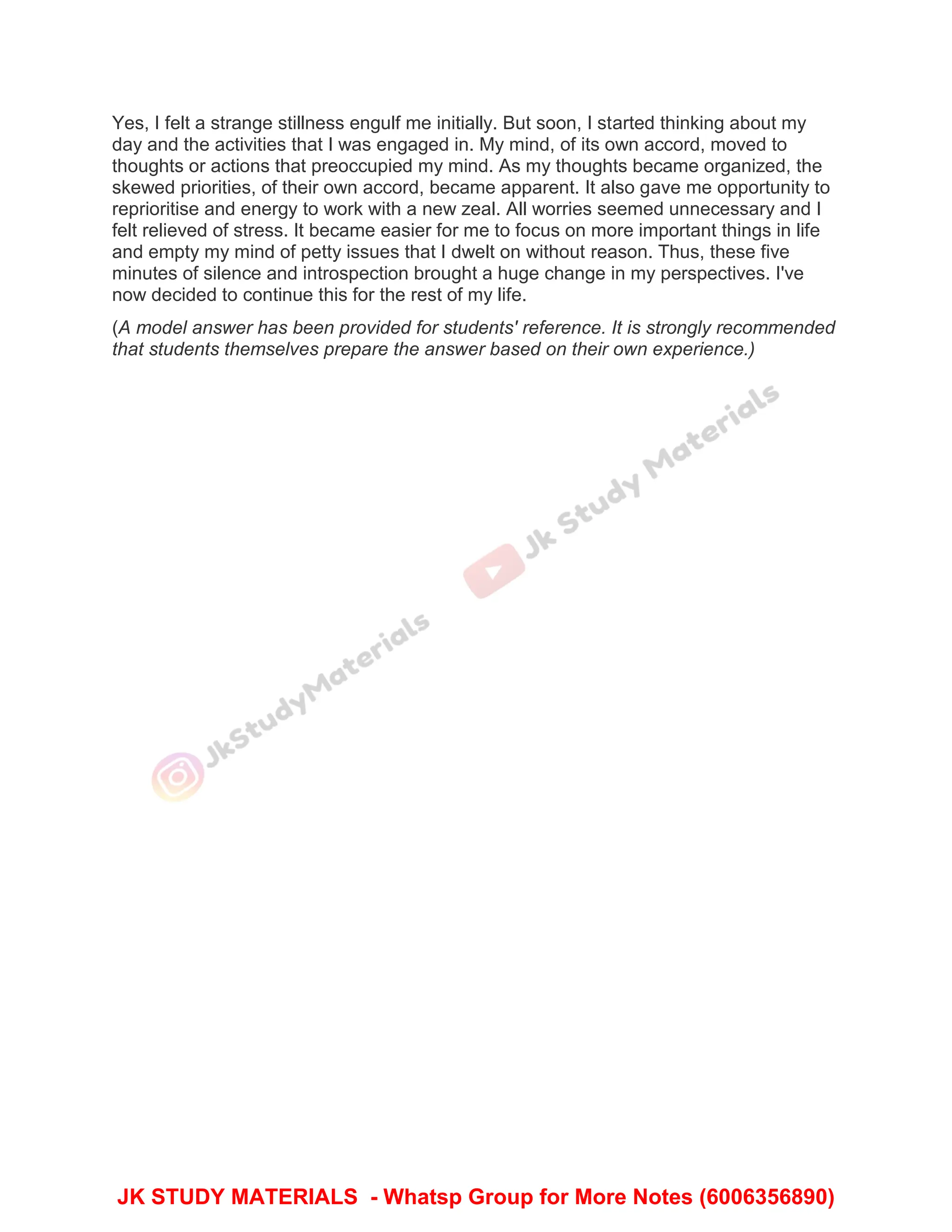 Yes, I felt a strange stillness engulf me initially. But soon, I started thinking about my
day and the activities that I was engaged in. My mind, of its own accord, moved to
thoughts or actions that preoccupied my mind. As my thoughts became organized, the
skewed priorities, of their own accord, became apparent. It also gave me opportunity to
reprioritise and energy to work with a new zeal. All worries seemed unnecessary and I
felt relieved of stress. It became easier for me to focus on more important things in life
and empty my mind of petty issues that I dwelt on without reason. Thus, these five
minutes of silence and introspection brought a huge change in my perspectives. I've
now decided to continue this for the rest of my life.
(A model answer has been provided for students' reference. It is strongly recommended
that students themselves prepare the answer based on their own experience.)
JK STUDY MATERIALS - Whatsp Group for More Notes (6006356890)
 