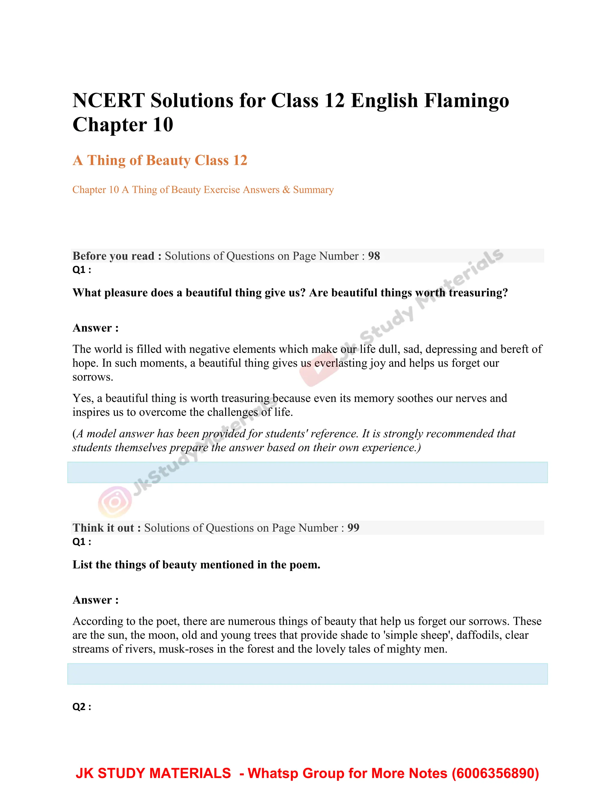NCERT Solutions for Class 12 English Flamingo
Chapter 10
A Thing of Beauty Class 12
Chapter 10 A Thing of Beauty Exercise Answers & Summary
Before you read : Solutions of Questions on Page Number : 98
Q1 :
What pleasure does a beautiful thing give us? Are beautiful things worth treasuring?
Answer :
The world is filled with negative elements which make our life dull, sad, depressing and bereft of
hope. In such moments, a beautiful thing gives us everlasting joy and helps us forget our
sorrows.
Yes, a beautiful thing is worth treasuring because even its memory soothes our nerves and
inspires us to overcome the challenges of life.
(A model answer has been provided for students' reference. It is strongly recommended that
students themselves prepare the answer based on their own experience.)
Think it out : Solutions of Questions on Page Number : 99
Q1 :
List the things of beauty mentioned in the poem.
Answer :
According to the poet, there are numerous things of beauty that help us forget our sorrows. These
are the sun, the moon, old and young trees that provide shade to 'simple sheep', daffodils, clear
streams of rivers, musk-roses in the forest and the lovely tales of mighty men.
Q2 :
JK STUDY MATERIALS - Whatsp Group for More Notes (6006356890)
 