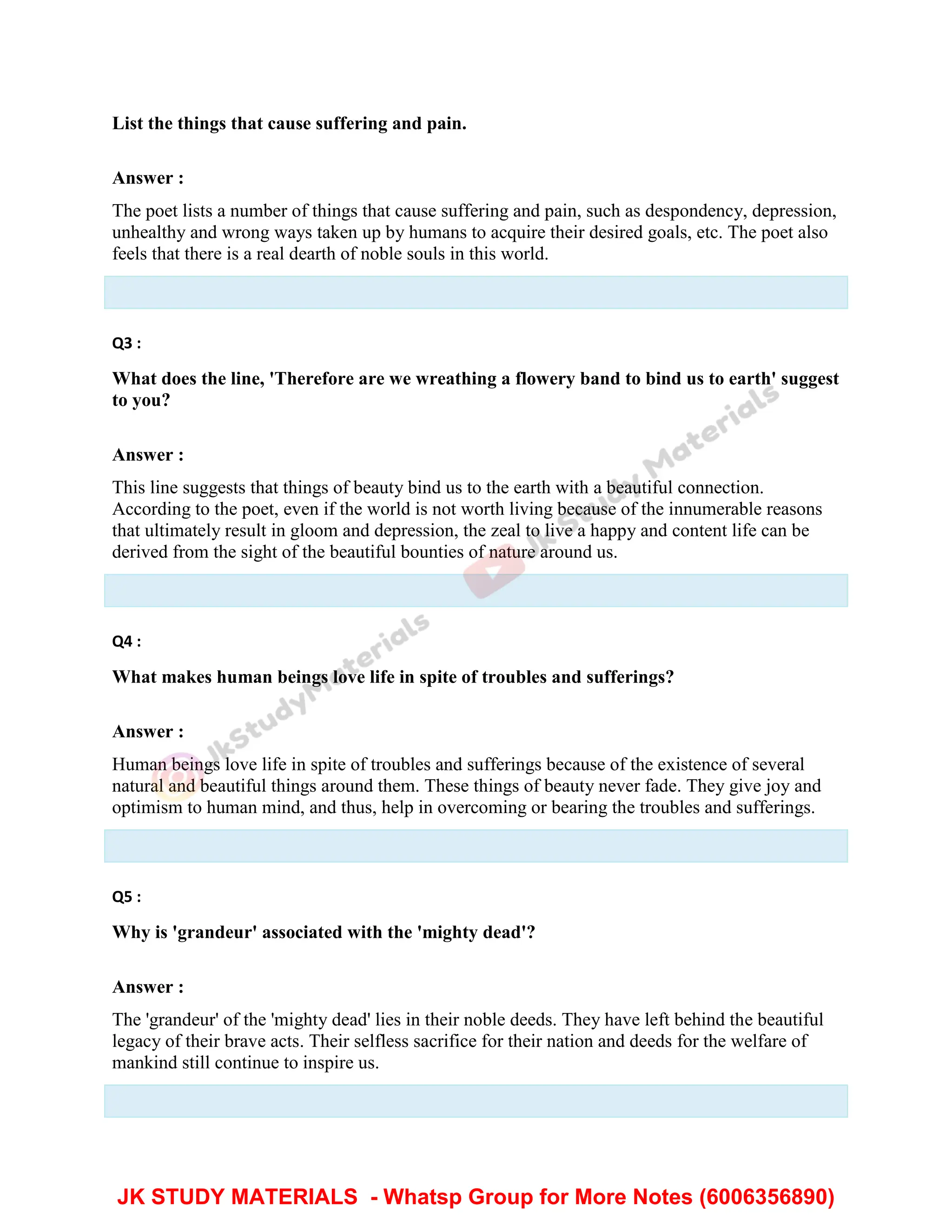 List the things that cause suffering and pain.
Answer :
The poet lists a number of things that cause suffering and pain, such as despondency, depression,
unhealthy and wrong ways taken up by humans to acquire their desired goals, etc. The poet also
feels that there is a real dearth of noble souls in this world.
Q3 :
What does the line, 'Therefore are we wreathing a flowery band to bind us to earth' suggest
to you?
Answer :
This line suggests that things of beauty bind us to the earth with a beautiful connection.
According to the poet, even if the world is not worth living because of the innumerable reasons
that ultimately result in gloom and depression, the zeal to live a happy and content life can be
derived from the sight of the beautiful bounties of nature around us.
Q4 :
What makes human beings love life in spite of troubles and sufferings?
Answer :
Human beings love life in spite of troubles and sufferings because of the existence of several
natural and beautiful things around them. These things of beauty never fade. They give joy and
optimism to human mind, and thus, help in overcoming or bearing the troubles and sufferings.
Q5 :
Why is 'grandeur' associated with the 'mighty dead'?
Answer :
The 'grandeur' of the 'mighty dead' lies in their noble deeds. They have left behind the beautiful
legacy of their brave acts. Their selfless sacrifice for their nation and deeds for the welfare of
mankind still continue to inspire us.
JK STUDY MATERIALS - Whatsp Group for More Notes (6006356890)
 
