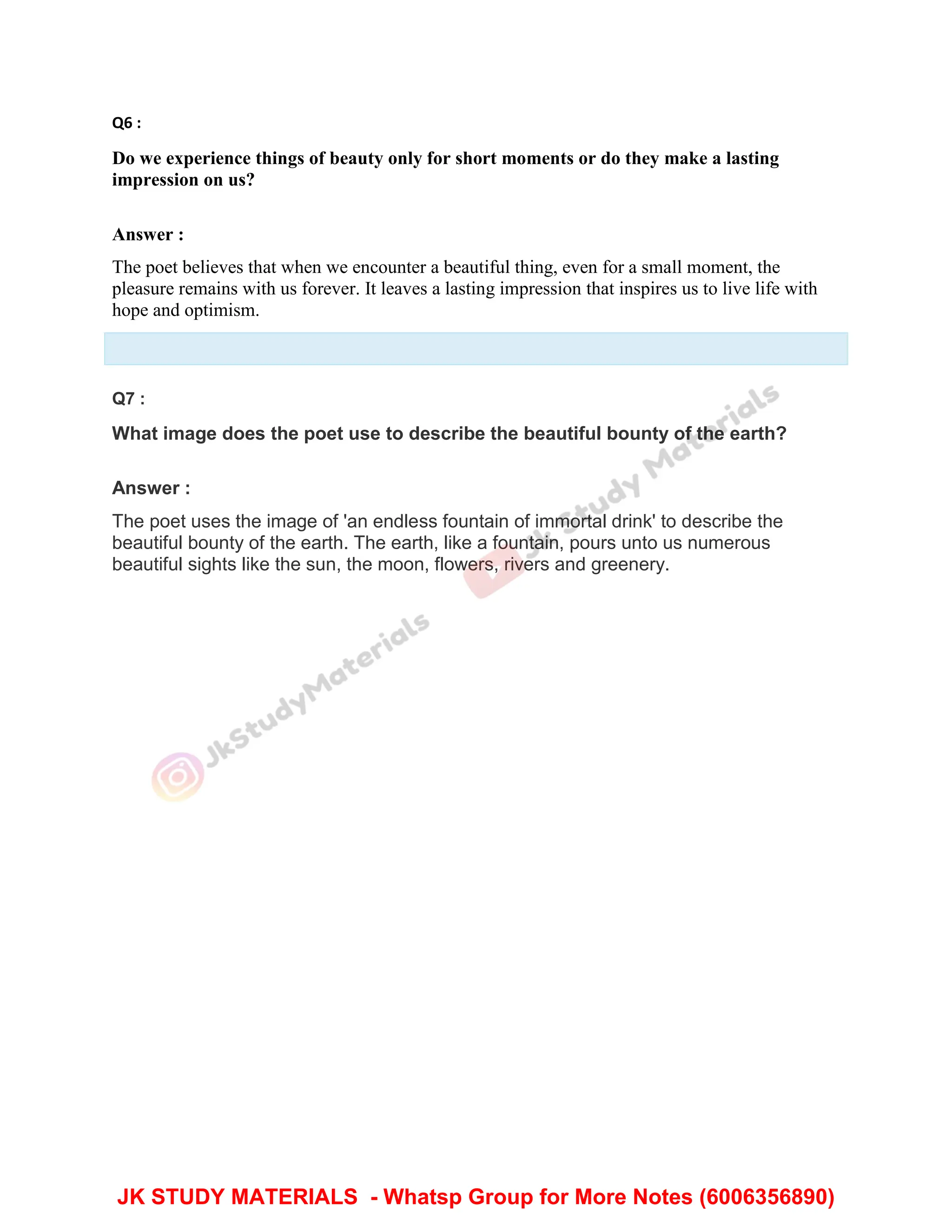 Q6 :
Do we experience things of beauty only for short moments or do they make a lasting
impression on us?
Answer :
The poet believes that when we encounter a beautiful thing, even for a small moment, the
pleasure remains with us forever. It leaves a lasting impression that inspires us to live life with
hope and optimism.
Q7 :
What image does the poet use to describe the beautiful bounty of the earth?
Answer :
The poet uses the image of 'an endless fountain of immortal drink' to describe the
beautiful bounty of the earth. The earth, like a fountain, pours unto us numerous
beautiful sights like the sun, the moon, flowers, rivers and greenery.
JK STUDY MATERIALS - Whatsp Group for More Notes (6006356890)
 
