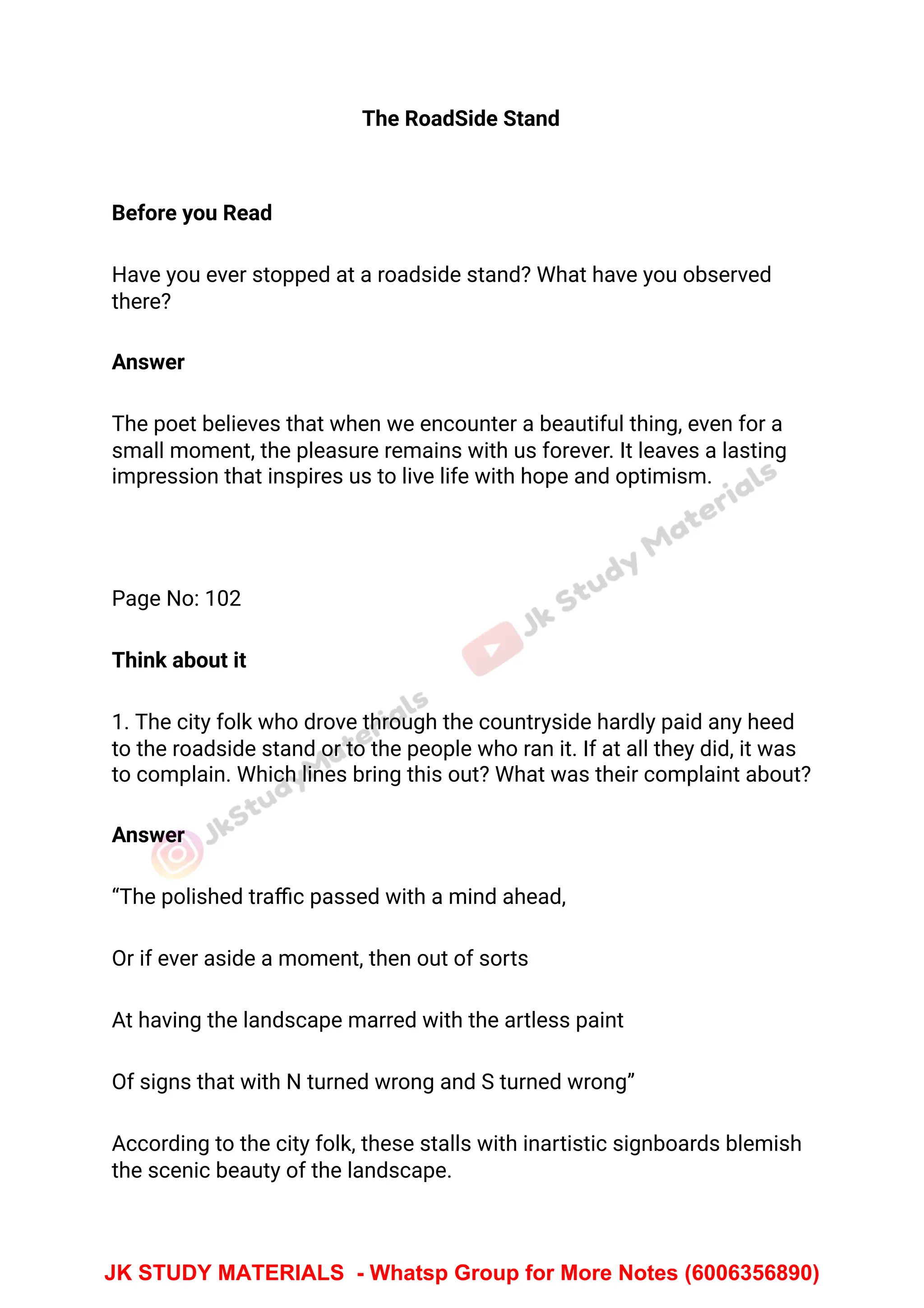 The RoadSide Stand
Before you Read
Have you ever stopped at a roadside stand? What have you observed
there?
Answer
The poet believes that when we encounter a beautiful thing, even for a
small moment, the pleasure remains with us forever. It leaves a lasting
impression that inspires us to live life with hope and optimism.
Page No: 102
Think about it
1. The city folk who drove through the countryside hardly paid any heed
to the roadside stand or to the people who ran it. If at all they did, it was
to complain. Which lines bring this out? What was their complaint about?
Answer
“The polished traﬃc passed with a mind ahead,
Or if ever aside a moment, then out of sorts
At having the landscape marred with the artless paint
Of signs that with N turned wrong and S turned wrong”
According to the city folk, these stalls with inartistic signboards blemish
the scenic beauty of the landscape.
JK STUDY MATERIALS - Whatsp Group for More Notes (6006356890)
 